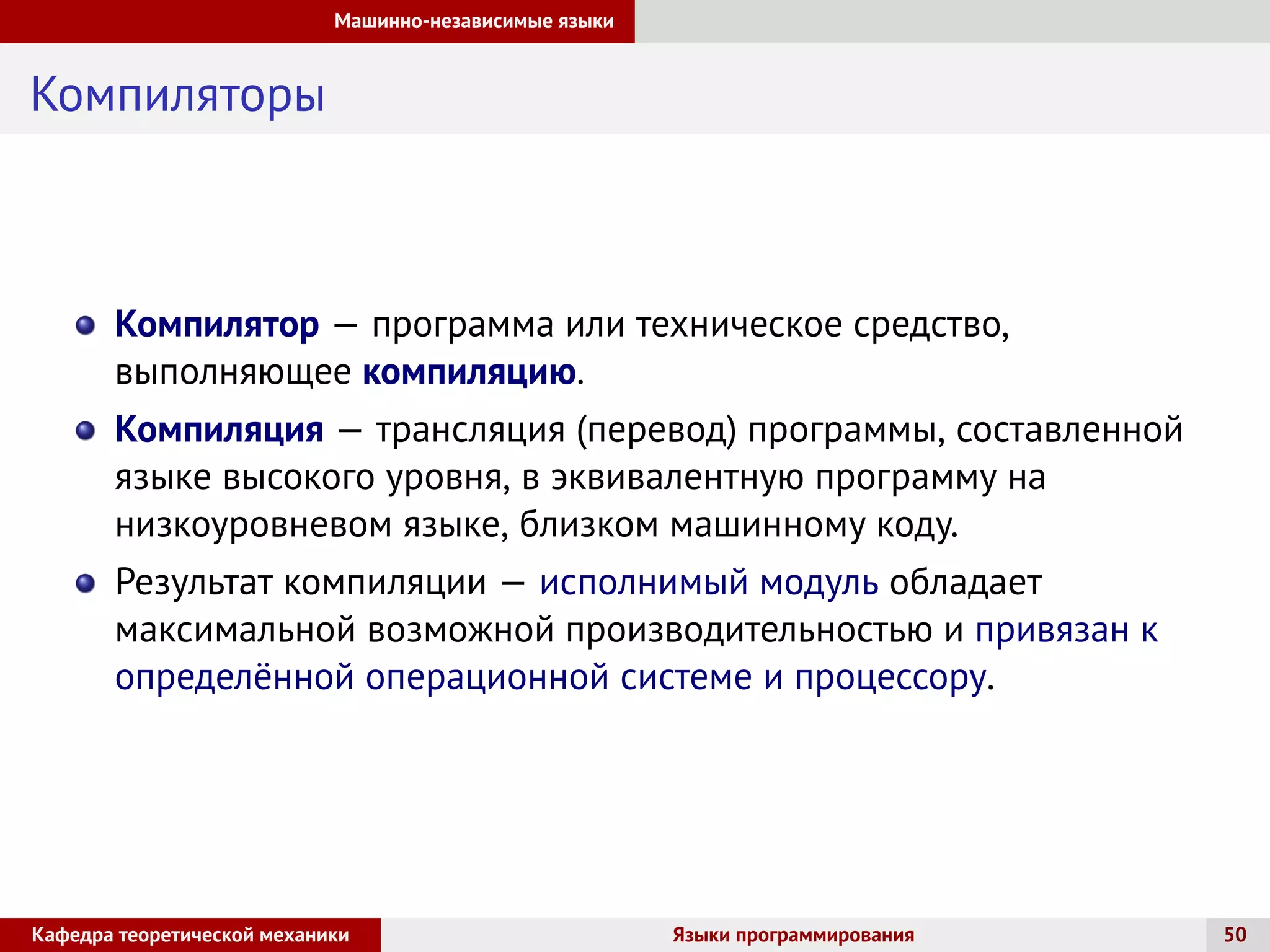 Машинно-независимые языки
Компиляторы
Компилятор — программа или техническое средство,
выполняющее компиляцию.
Компиляция — трансляция (перевод) программы, составленной
языке высокого уровня, в эквивалентную программу на
низкоуровневом языке, близком машинному коду.
Результат компиляции — исполнимый модуль обладает
максимальной возможной производительностью и привязан к
определённой операционной системе и процессору.
Кафедра теоретической механики Языки программирования 50
 