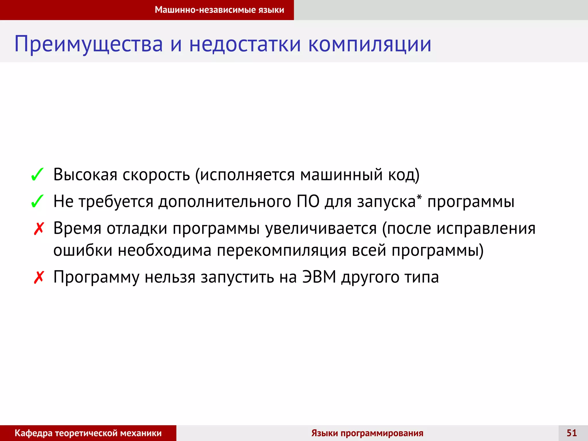 Машинно-независимые языки
Преимущества и недостатки компиляции
 Высокая скорость (исполняется машинный код)
 Не требуется дополнительного ПО для запуска* программы
 Время отладки программы увеличивается (после исправления
ошибки необходима перекомпиляция всей программы)
 Программу нельзя запустить на ЭВМ другого типа
Кафедра теоретической механики Языки программирования 51
 