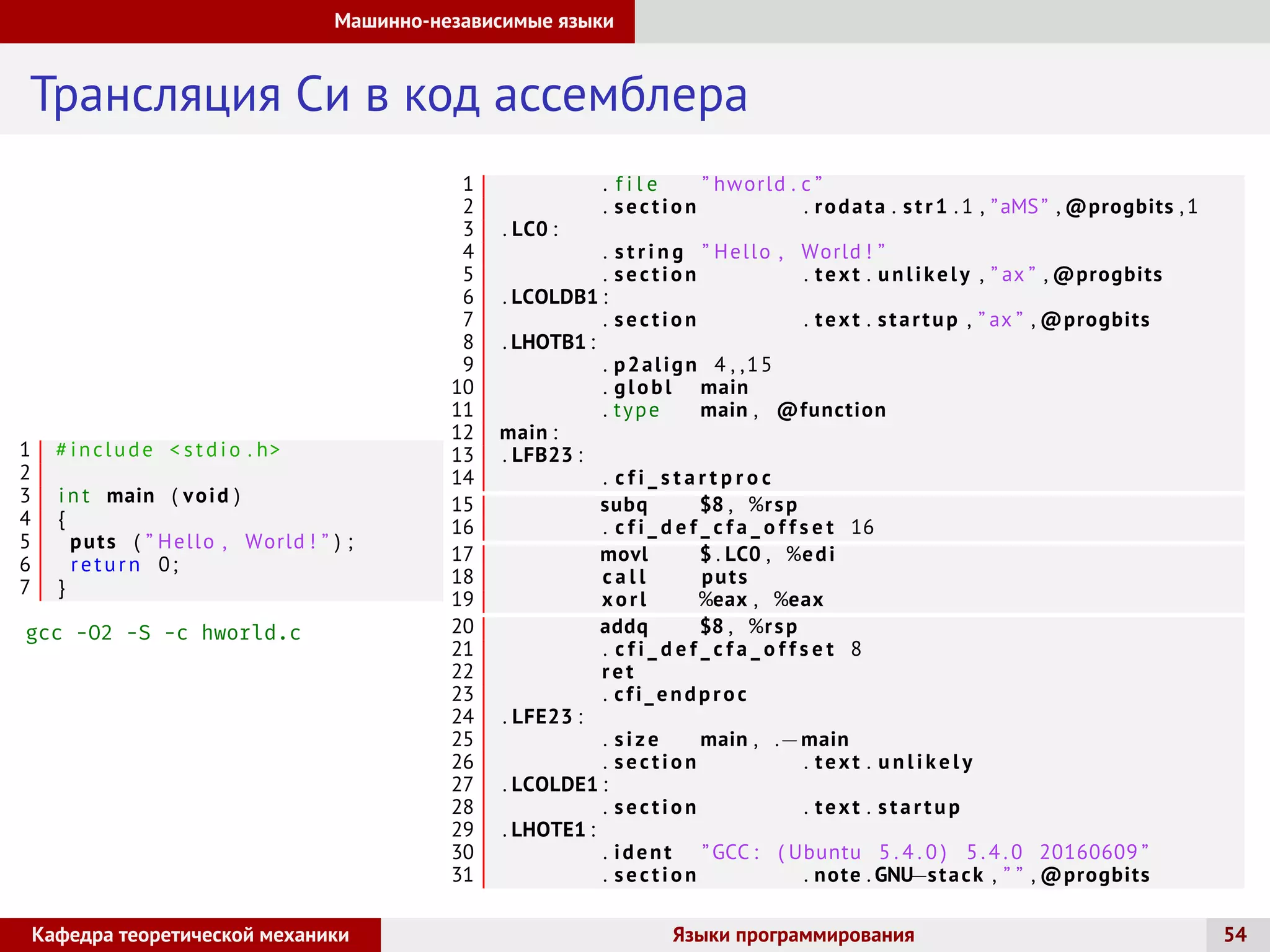 Машинно-независимые языки
Трансляция Си в код ассемблера
1 # include  stdio . h
2
3 i n t main ( void )
4 {
5 puts ( ” Hello , World ! ” ) ;
6 return 0;
7 }
gcc -O2 -S -c hworld.c
1 . f i l e ” hworld . c ”
2 . section . rodata . str1 . 1 , ”aMS” , @progbits ,1
3 . LC0 :
4 . s t r i n g ” Hello , World ! ”
5 . section . text . unlikely , ” ax ” , @progbits
6 . LCOLDB1 :
7 . section . text . startup , ” ax ” , @progbits
8 . LHOTB1 :
9 . p2align 4 , ,15
10 . globl main
11 . type main , @function
12 main :
13 . LFB23 :
14 . c f i _ s t a r t p r o c
15 subq $8 , %rsp
16 . c f i _ d e f _ c f a _ o f f s e t 16
17 movl $ . LC0 , %edi
18 c a l l puts
19 xorl %eax , %eax
20 addq $8 , %rsp
21 . c f i _ d e f _ c f a _ o f f s e t 8
22 ret
23 . cfi_endproc
24 . LFE23 :
25 . size main , .−main
26 . section . text . u n l i k e l y
27 . LCOLDE1 :
28 . section . text . startup
29 . LHOTE1 :
30 . ident ”GCC : ( Ubuntu 5 . 4 . 0 ) 5 . 4 . 0 20160609 ”
31 . section . note . GNU−stack , ” ” , @progbits
Кафедра теоретической механики Языки программирования 54
 