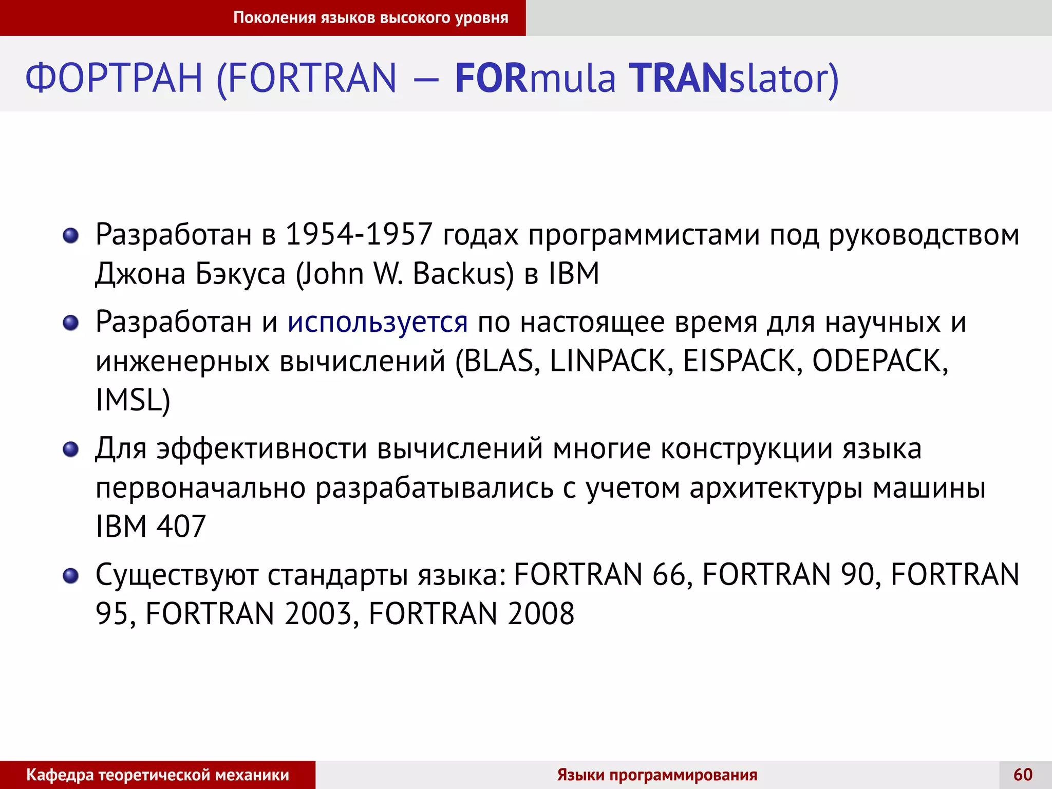 Поколения языков высокого уровня
ФОРТРАН (FORTRAN — FORmula TRANslator)
Разработан в 1954-1957 годах программистами под руководством
Джона Бэкуса (John W. Backus) в IBM
Разработан и используется по настоящее время для научных и
инженерных вычислений (BLAS, LINPACK, EISPACK, ODEPACK,
IMSL)
Для эффективности вычислений многие конструкции языка
первоначально разрабатывались с учетом архитектуры машины
IBM 407
Существуют стандарты языка: FORTRAN 66, FORTRAN 90, FORTRAN
95, FORTRAN 2003, FORTRAN 2008
Кафедра теоретической механики Языки программирования 60
 