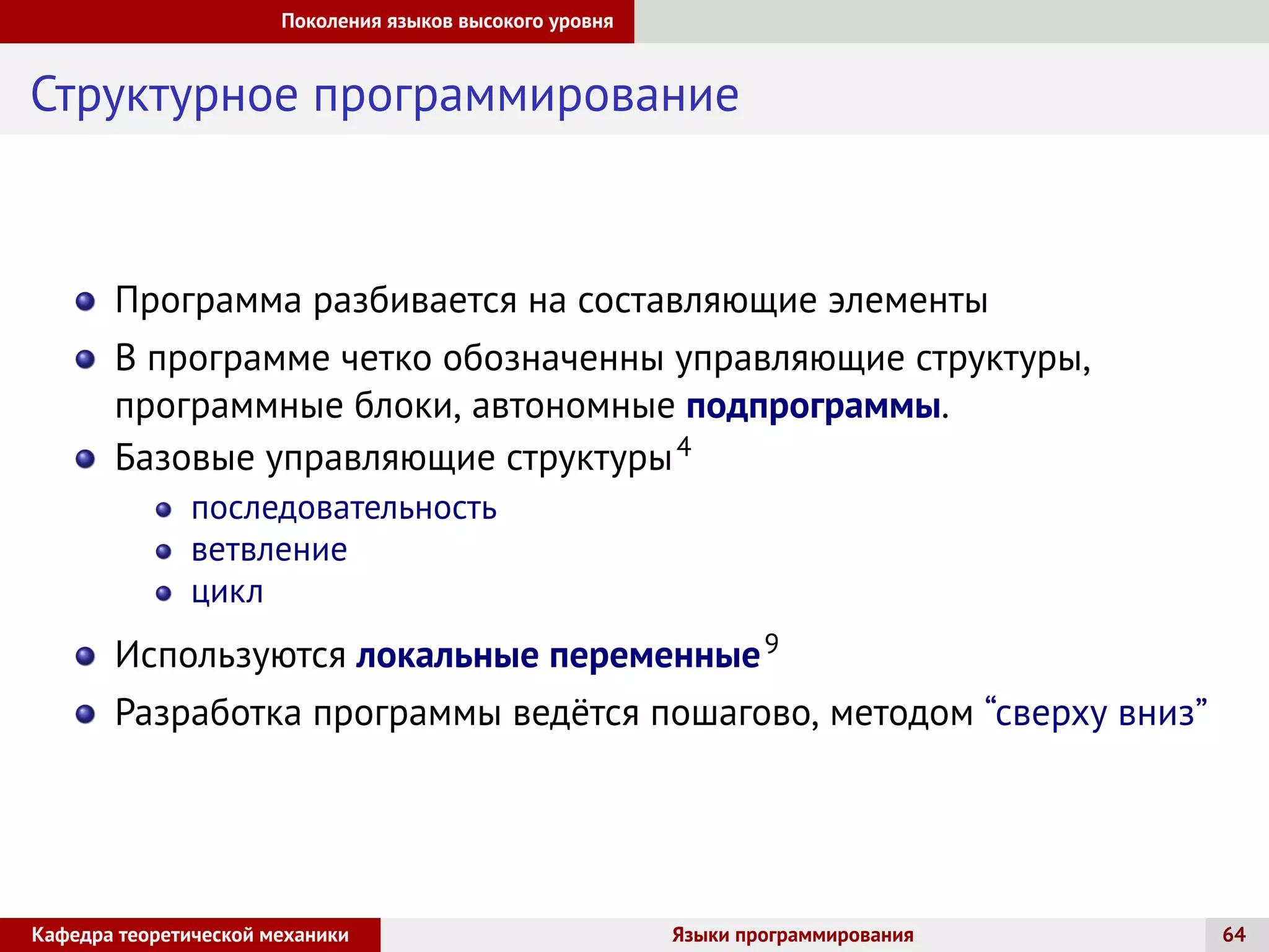 Поколения языков высокого уровня
Структурное программирование
Программа разбивается на составляющие элементы
В программе четко обозначенны управляющие структуры,
программные блоки, автономные подпрограммы.
Базовые управляющие структуры4
последовательность
ветвление
цикл
Используются локальные переменные9
Разработка программы ведётся пошагово, методом “сверху вниз”
Кафедра теоретической механики Языки программирования 64
 