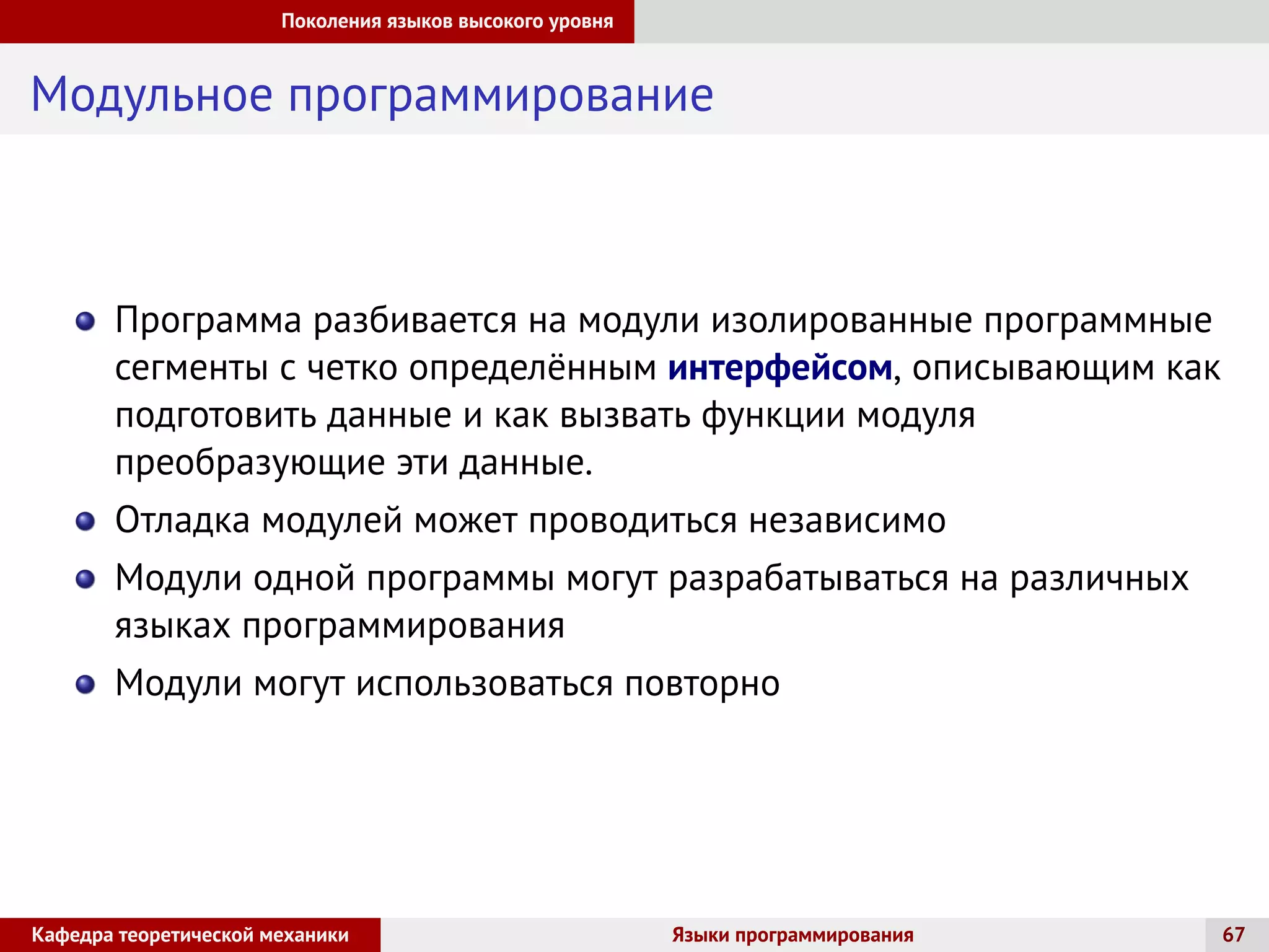 Поколения языков высокого уровня
Модульное программирование
Программа разбивается на модули изолированные программные
сегменты с четко определённым интерфейсом, описывающим как
подготовить данные и как вызвать функции модуля
преобразующие эти данные.
Отладка модулей может проводиться независимо
Модули одной программы могут разрабатываться на различных
языках программирования
Модули могут использоваться повторно
Кафедра теоретической механики Языки программирования 67
 