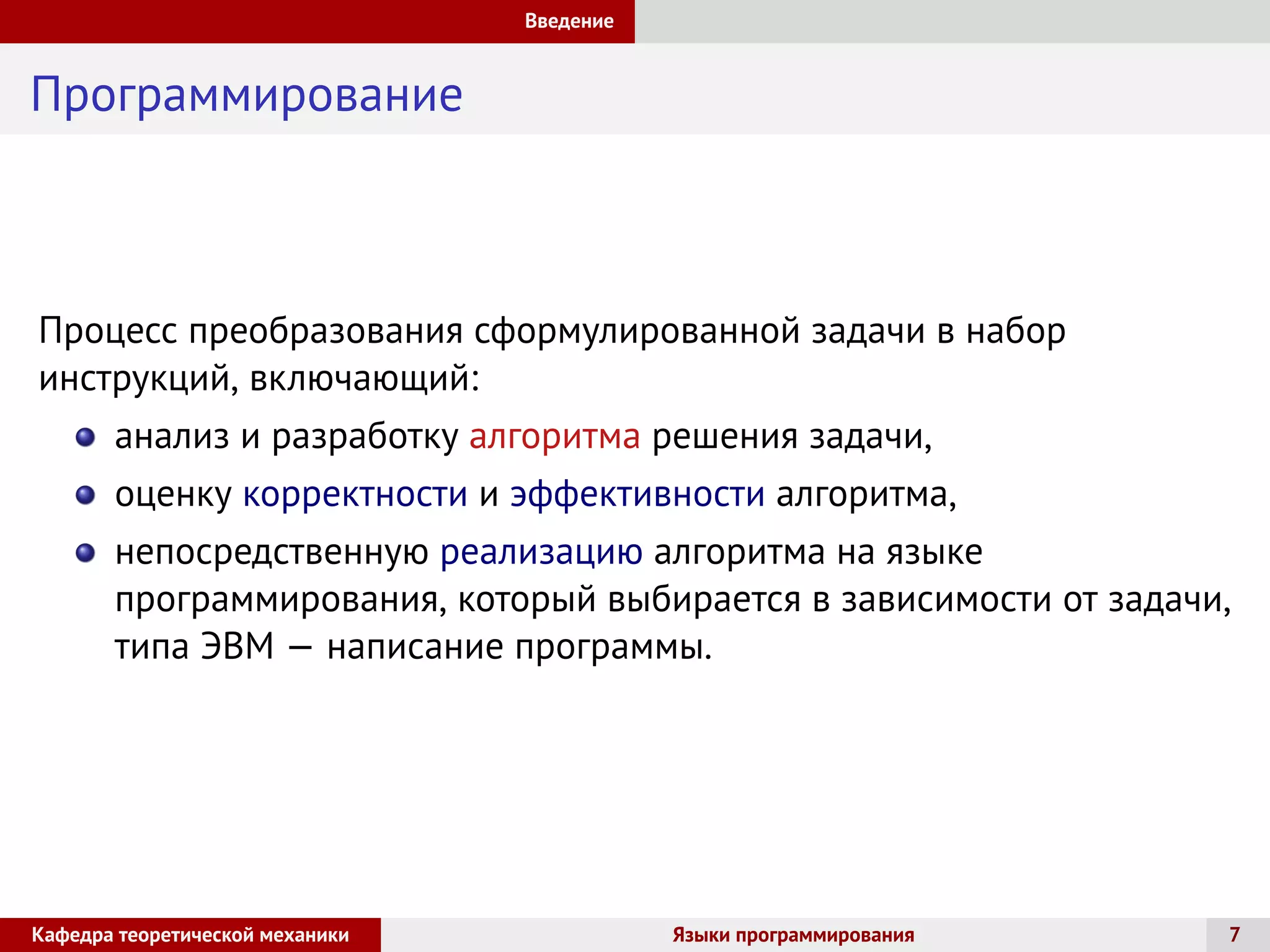 Введение
Программирование
Процесс преобразования сформулированной задачи в набор
инструкций, включающий:
анализ и разработку алгоритма решения задачи,
оценку корректности и эффективности алгоритма,
непосредственную реализацию алгоритма на языке
программирования, который выбирается в зависимости от задачи,
типа ЭВМ — написание программы.
Кафедра теоретической механики Языки программирования 7
 