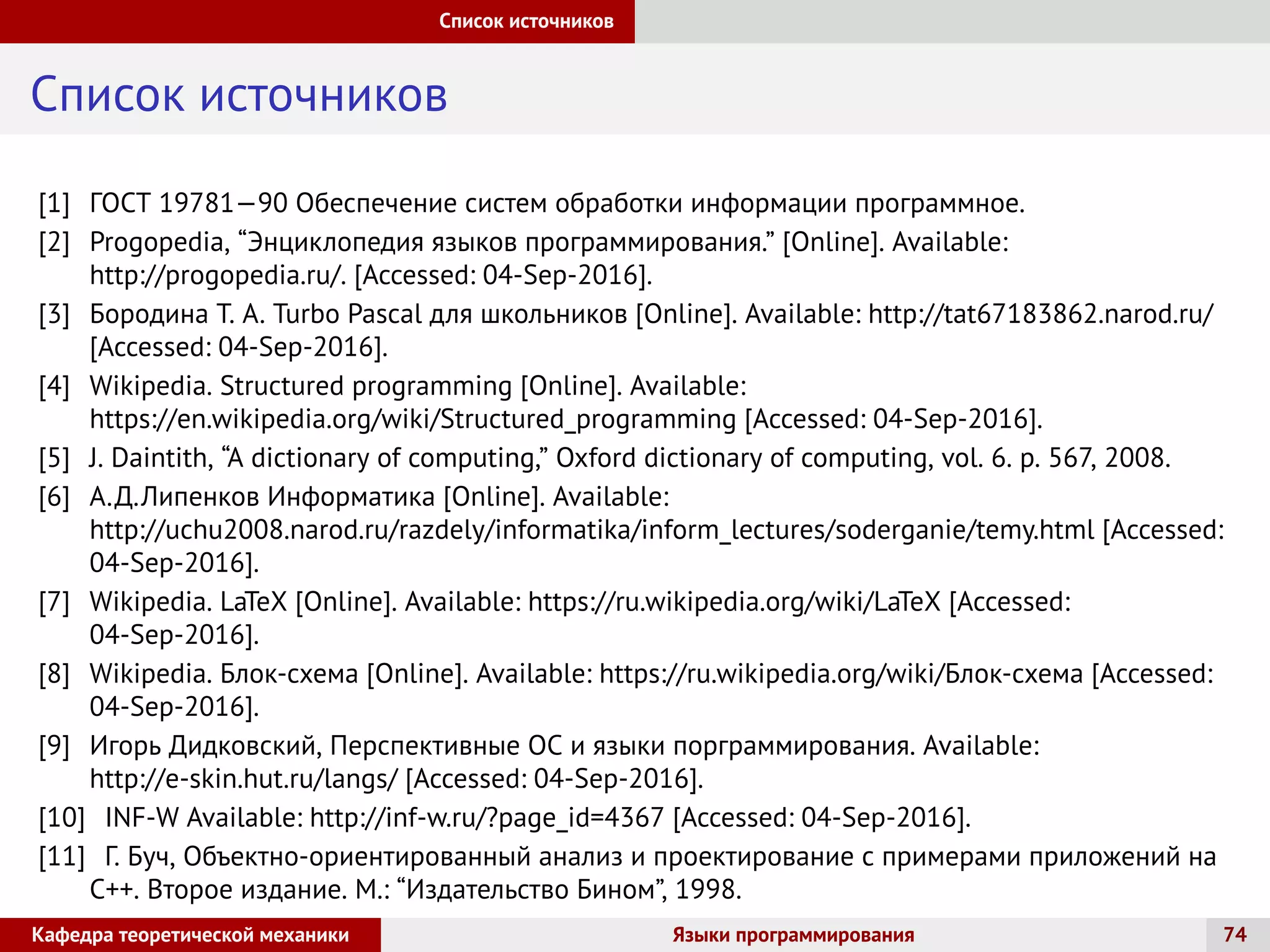 Список источников
Список источников
[1] ГОСТ 19781—90 Обеспечение систем обработки информации программное.
[2] Progopedia, “Энциклопедия языков программирования.” [Online]. Available:
http://progopedia.ru/. [Accessed: 04-Sep-2016].
[3] Бородина Т. А. Turbo Pascal для школьников [Online]. Available: http://tat67183862.narod.ru/
[Accessed: 04-Sep-2016].
[4] Wikipedia. Structured programming [Online]. Available:
https://en.wikipedia.org/wiki/Structured_programming [Accessed: 04-Sep-2016].
[5] J. Daintith, “A dictionary of computing,” Oxford dictionary of computing, vol. 6. p. 567, 2008.
[6] А.Д.Липенков Информатика [Online]. Available:
http://uchu2008.narod.ru/razdely/informatika/inform_lectures/soderganie/temy.html [Accessed:
04-Sep-2016].
[7] Wikipedia. LaTeX [Online]. Available: https://ru.wikipedia.org/wiki/LaTeX [Accessed:
04-Sep-2016].
[8] Wikipedia. Блок-схема [Online]. Available: https://ru.wikipedia.org/wiki/Блок-схема [Accessed:
04-Sep-2016].
[9] Игорь Дидковский, Перспективные ОС и языки порграммирования. Available:
http://e-skin.hut.ru/langs/ [Accessed: 04-Sep-2016].
[10] INF-W Available: http://inf-w.ru/?page_id=4367 [Accessed: 04-Sep-2016].
[11] Г. Буч, Объектно-ориентированный анализ и проектирование с примерами приложений на
C++. Второе издание. М.: “Издательство Бином”, 1998.
Кафедра теоретической механики Языки программирования 74
 