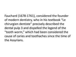 Fauchard (1678-1761), considered the founder
of modern dentistry, who in his textbook “Le
chirurgien dentiste” precisely described the
dental pulp 3 and dispelled the legend of the
“tooth worm,” which had been considered the
cause of caries and toothaches since the time of
the Assyrians.
 