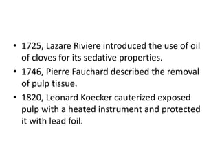 • 1725, Lazare Riviere introduced the use of oil
of cloves for its sedative properties.
• 1746, Pierre Fauchard described the removal
of pulp tissue.
• 1820, Leonard Koecker cauterized exposed
pulp with a heated instrument and protected
it with lead foil.
 