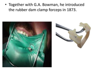 • Together with G.A. Bowman, he introduced
the rubber dam clamp forceps in 1873.
 