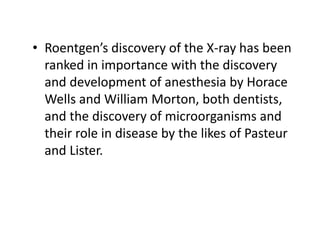 • Roentgen’s discovery of the X-ray has been
ranked in importance with the discovery
and development of anesthesia by Horace
Wells and William Morton, both dentists,
and the discovery of microorganisms and
their role in disease by the likes of Pasteur
and Lister.
 
