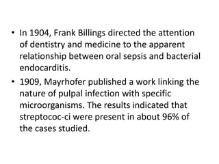 • In 1904, Frank Billings directed the attention
of dentistry and medicine to the apparent
relationship between oral sepsis and bacterial
endocarditis.
• 1909, Mayrhofer published a work linking the
nature of pulpal infection with specific
microorganisms. The results indicated that
streptococ-ci were present in about 96% of
the cases studied.
 