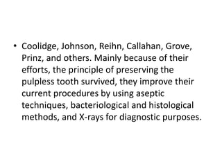 • Coolidge, Johnson, Reihn, Callahan, Grove,
Prinz, and others. Mainly because of their
efforts, the principle of preserving the
pulpless tooth survived, they improve their
current procedures by using aseptic
techniques, bacteriological and histological
methods, and X-rays for diagnostic purposes.
 