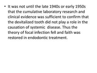 • It was not until the late 1940s or early 1950s
that the cumulative laboratory research and
clinical evidence was sufficient to confirm that
the devitalized tooth did not play a role in the
causation of systemic disease. Thus the
theory of focal infection fell and faith was
restored in endodontic treatment.
 