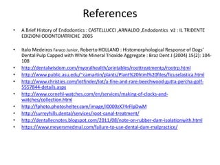 References
• A Brief History of Endodontics : CASTELLUCCI ,ARNALDO ,Endodontics v2 : IL TRIDENTE
EDIZIONI ODONTOIATRICHE 2005
• Italo Medeiros Faraco Junior, Roberto HOLLAND : Histomorphological Response of Dogs’
Dental Pulp Capped with White Mineral Trioxide Aggregate : Braz Dent J (2004) 15(2): 104-
108
• http://dentalwisdom.com/myoralhealth/printables/roottreatmentp/rootrp.html
• http://www.public.asu.edu/~camartin/plants/Plant%20html%20files/ficuselastica.html
• http://www.christies.com/lotfinder/lot/a-fine-and-rare-beechwood-gutta-percha-golf-
5557844-details.aspx
• http://www.cornehl-watches.com/en/services/making-of-clocks-and-
watches/collection.html
• http://fphoto.photoshelter.com/image/I0000zX74rFlpDwM
• http://surreyhills.dental/services/root-canal-treatment/
• http://dentallecnotes.blogspot.com/2011/08/note-on-rubber-dam-isolationwith.html
• https://www.meyersmedmal.com/failure-to-use-dental-dam-malpractice/
 