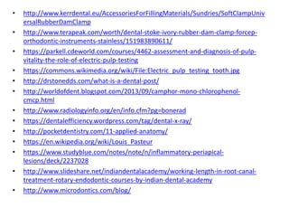 • http://www.kerrdental.eu/AccessoriesForFillingMaterials/Sundries/SoftClampUniv
ersalRubberDamClamp
• http://www.terapeak.com/worth/dental-stoke-ivory-rubber-dam-clamp-forcep-
orthodontic-instruments-stainless/151983890611/
• https://parkell.cdeworld.com/courses/4462-assessment-and-diagnosis-of-pulp-
vitality-the-role-of-electric-pulp-testing
• https://commons.wikimedia.org/wiki/File:Electric_pulp_testing_tooth.jpg
• http://drstonedds.com/what-is-a-dental-post/
• http://worldofdent.blogspot.com/2013/09/camphor-mono-chlorophenol-
cmcp.html
• http://www.radiologyinfo.org/en/info.cfm?pg=bonerad
• https://dentalefficiency.wordpress.com/tag/dental-x-ray/
• http://pocketdentistry.com/11-applied-anatomy/
• https://en.wikipedia.org/wiki/Louis_Pasteur
• https://www.studyblue.com/notes/note/n/inflammatory-periapical-
lesions/deck/2237028
• http://www.slideshare.net/indiandentalacademy/working-length-in-root-canal-
treatment-rotary-endodontic-courses-by-indian-dental-academy
• http://www.microdontics.com/blog/
 