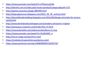 • https://www.youtube.com/watch?v=eTPpomuQrAk
• http://liderdis.com.tr/index.php?route=product/category&path=213
• http://aparat.rasanetv.ir/page-885499.html
• http://drgaryglassman.blogspot.com/2012_02_01_archive.html
• http://drpratibhadentalblog.blogspot.com/2012/06/design-principle-for-access-
cavity.html
• http://www.dentalproductshopper.com/canalpro-ultrasonic-irrigator
• http://www.pure-newtron.com/Endo-files-17.html
• https://www.dentaltix.com/sybronendo/obtura-iii-max
• https://www.youtube.com/watch?v=ITu8ZsN9Z_o
• http://micro-mega.com/en/mm-mta/
• https://endodonticspecialists.wordpress.com/
• https://www.pinterest.com/pin/368098969514593776/
 