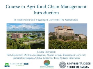 Course in Agri-food Chain Management
Introduction
In collaboration with Wageningen University (The Netherlands)
Course Instructor:
Prof. Domenico Dentoni, Management Studies Group, Wageningen University
Principal Investigator, Global Center for Food Systems Innovation
 