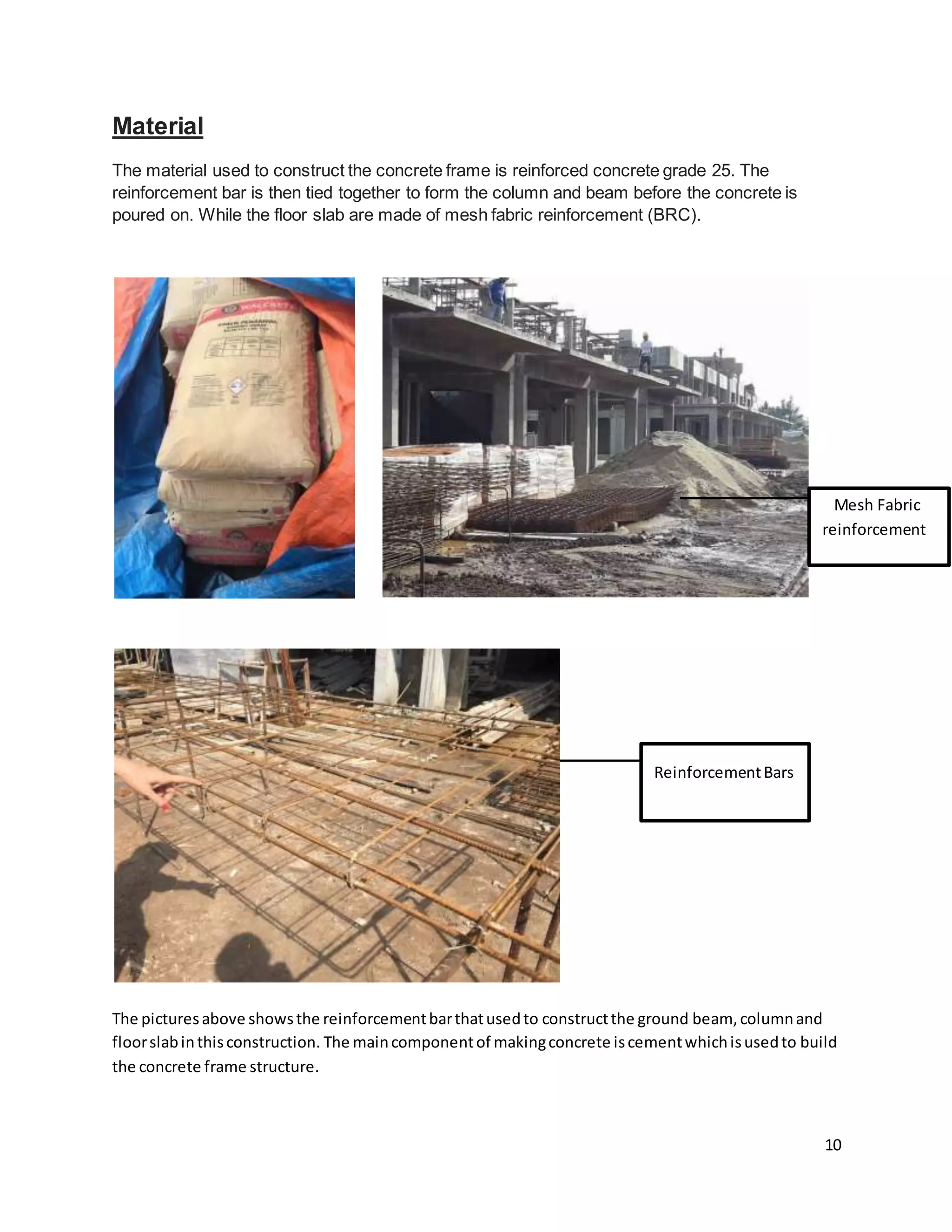 10
Material
The material used to construct the concrete frame is reinforced concrete grade 25. The
reinforcement bar is then tied together to form the column and beam before the concrete is
poured on. While the floor slab are made of mesh fabric reinforcement (BRC).
The picturesabove showsthe reinforcementbarthatusedto constructthe ground beam, columnand
floorslabinthisconstruction. The maincomponentof makingconcrete iscementwhichisusedto build
the concrete frame structure.
ReinforcementBars
Mesh Fabric
reinforcement
 