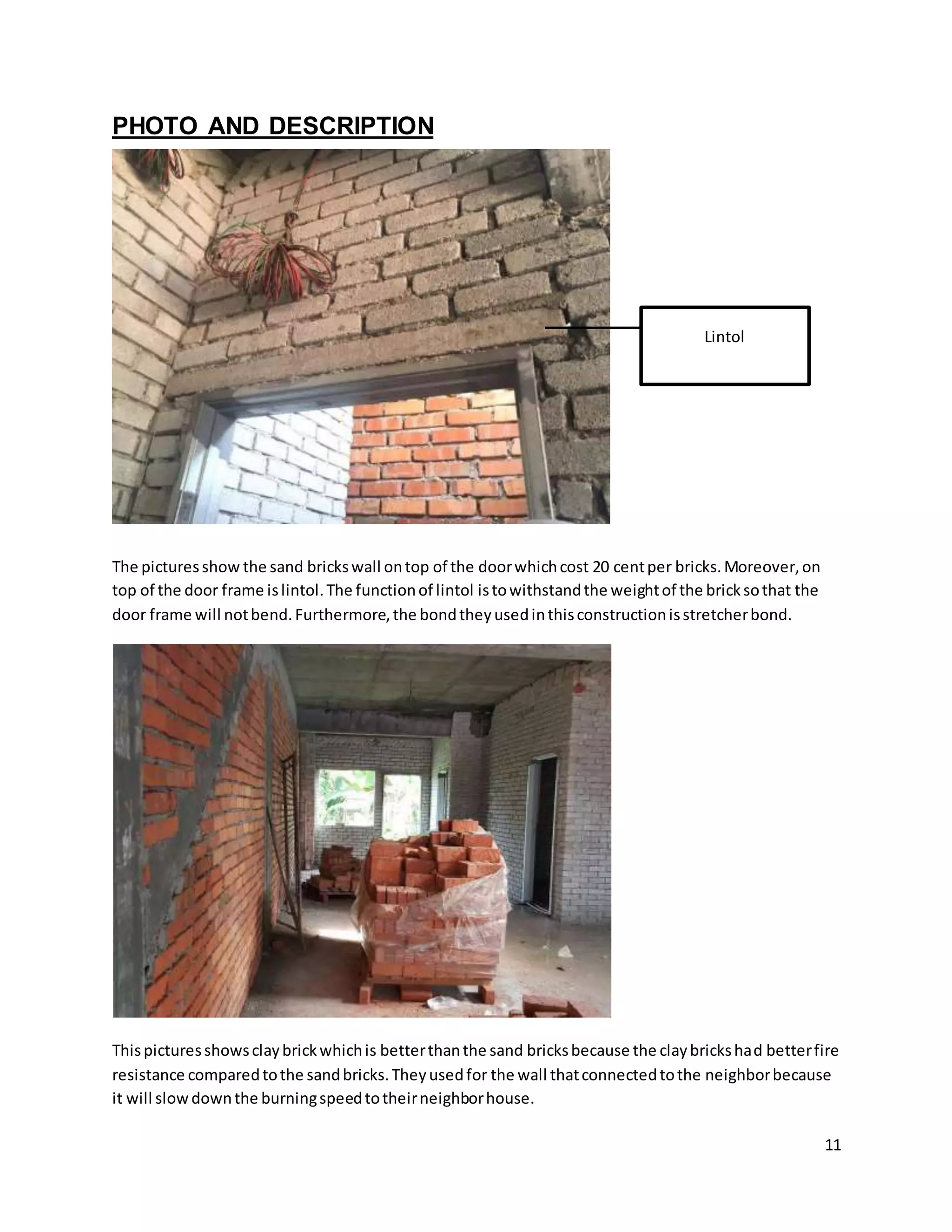 11
PHOTO AND DESCRIPTION
The picturesshow the sand brickswall ontop of the doorwhichcost 20 centper bricks.Moreover,on
top of the door frame islintol.The functionof lintol istowithstandthe weightof the bricksothat the
door frame will notbend.Furthermore,the bondtheyusedinthisconstructionisstretcherbond.
Thispicturesshowsclaybrickwhichis betterthanthe sand bricksbecause the claybrickshad betterfire
resistance comparedtothe sandbricks.Theyusedfor the wall thatconnectedtothe neighborbecause
it will slowdownthe burningspeedtotheirneighborhouse.
Lintol
 