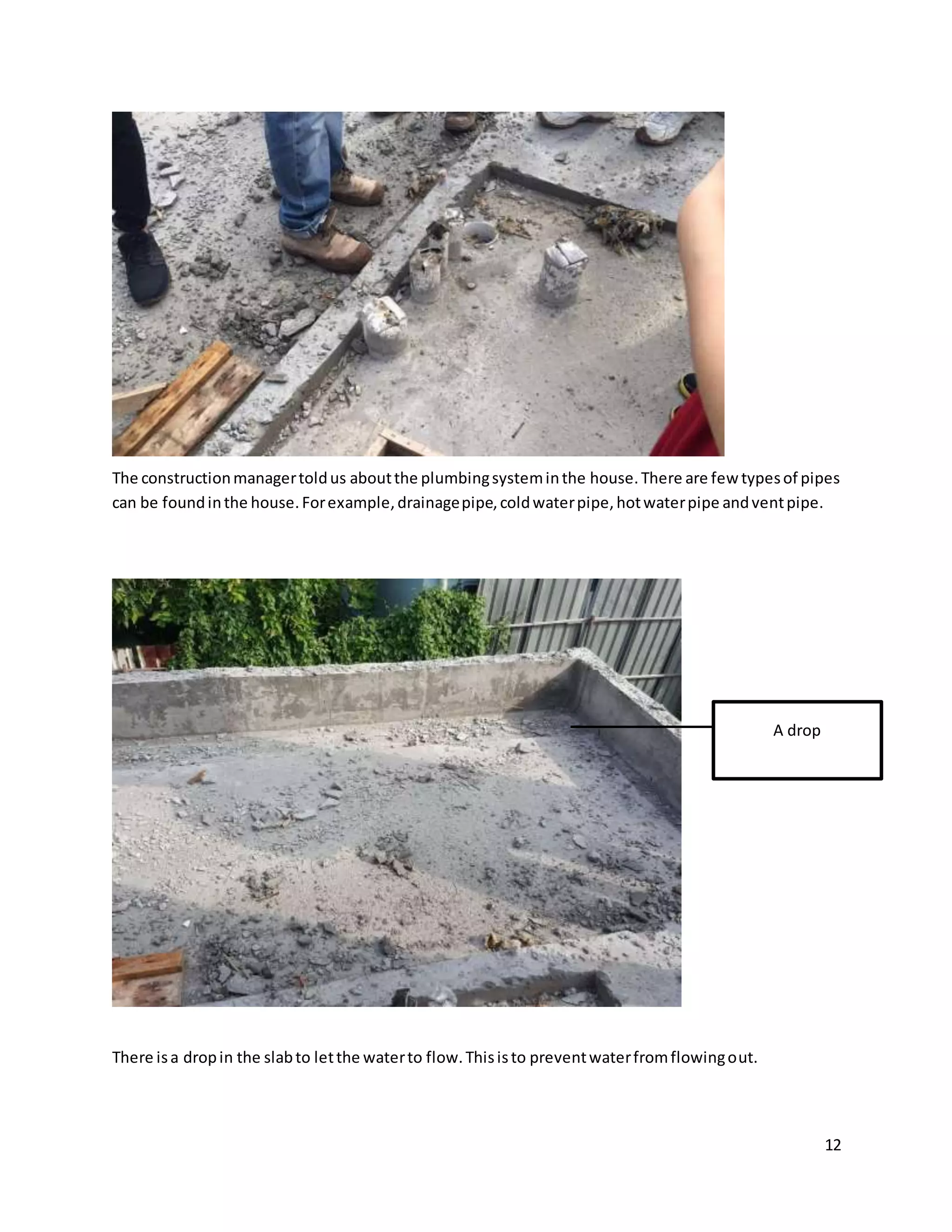 12
The constructionmanagertoldus aboutthe plumbingsysteminthe house.There are few typesof pipes
can be foundinthe house.Forexample,drainagepipe,coldwaterpipe,hotwaterpipe andventpipe.
There isa dropin the slabto letthe waterto flow.Thisisto preventwaterfromflowingout.
A drop
 