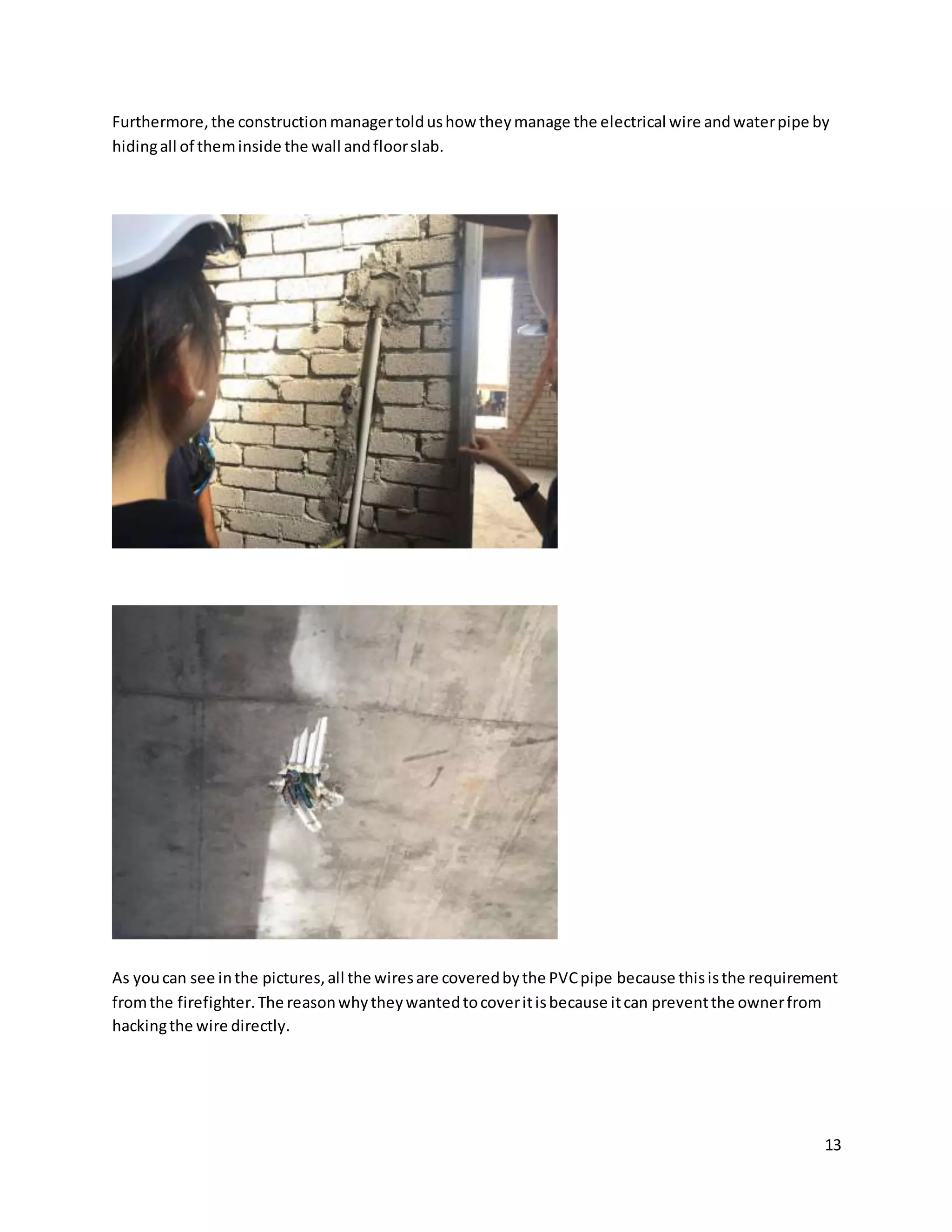 13
Furthermore,the constructionmanagertoldushow theymanage the electrical wire andwaterpipe by
hidingall of theminside the wall andfloorslab.
As youcan see inthe pictures,all the wiresare coveredbythe PVCpipe because thisisthe requirement
fromthe firefighter.The reasonwhytheywantedtocoveritisbecause itcan preventthe ownerfrom
hackingthe wire directly.
 