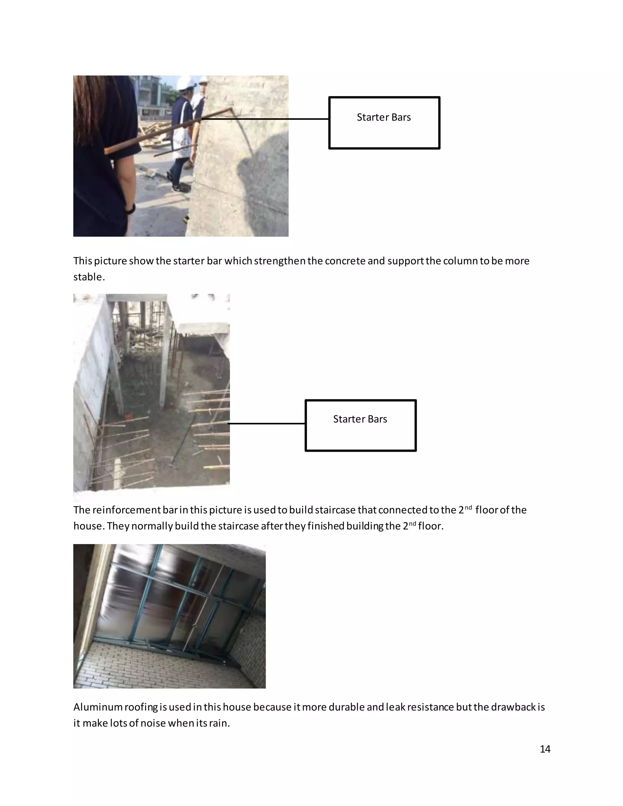 14
Thispicture showthe starter bar whichstrengthenthe concrete and supportthe columntobe more
stable.
The reinforcementbarinthispicture isusedtobuildstaircase thatconnectedtothe 2nd
floorof the
house.Theynormallybuildthe staircase aftertheyfinishedbuildingthe 2nd
floor.
Aluminumroofingisusedinthishouse because itmore durable andleakresistance butthe drawbackis
it make lotsof noise whenitsrain.
Starter Bars
Starter Bars
 