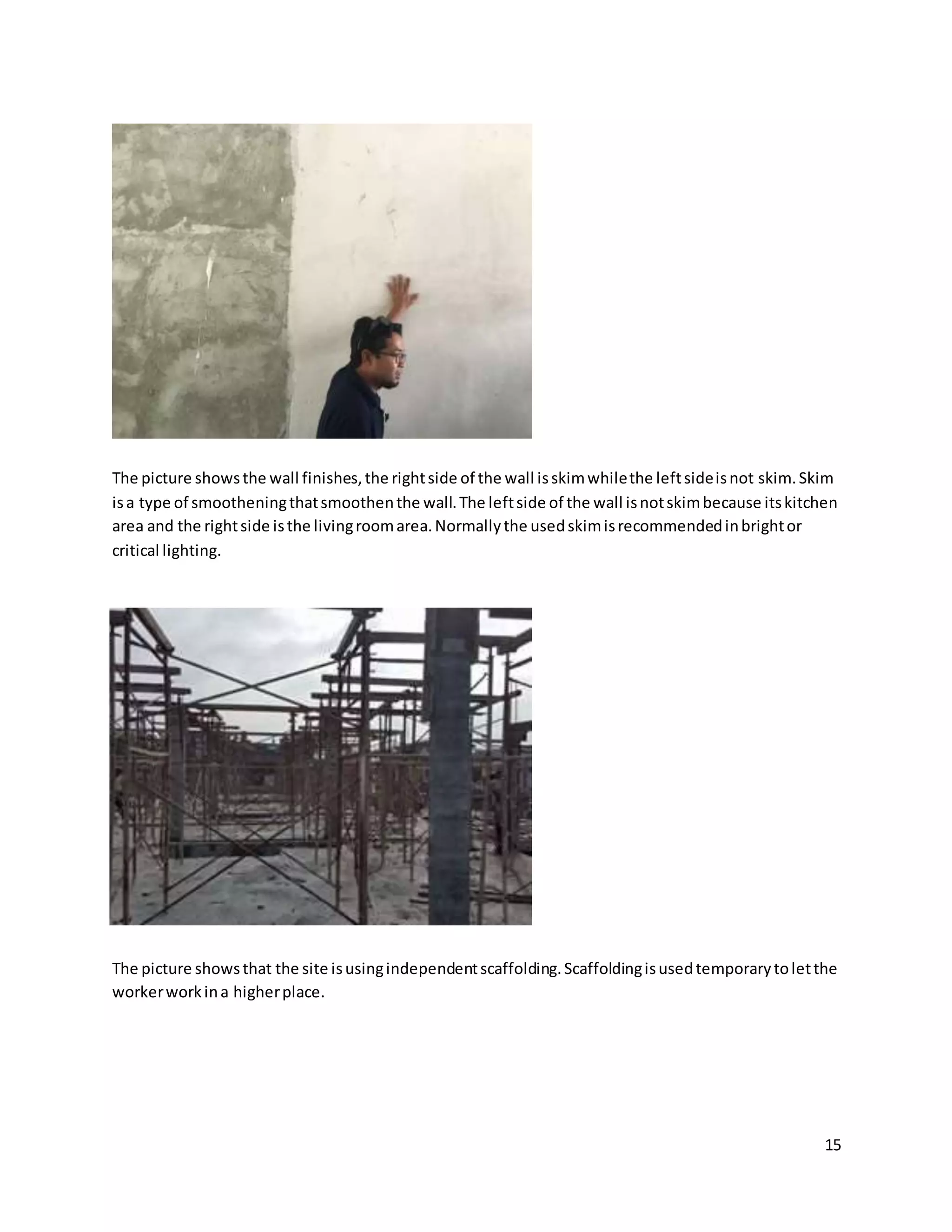 15
The picture showsthe wall finishes,the rightside of the wall isskimwhilethe leftsideisnot skim.Skim
isa type of smootheningthatsmoothenthe wall.The leftside of the wall isnotskimbecause itskitchen
area and the rightside isthe livingroomarea.Normallythe usedskimisrecommendedinbrightor
critical lighting.
The picture showsthat the site isusingindependentscaffolding.Scaffoldingisusedtemporarytoletthe
workerworkina higherplace.
 