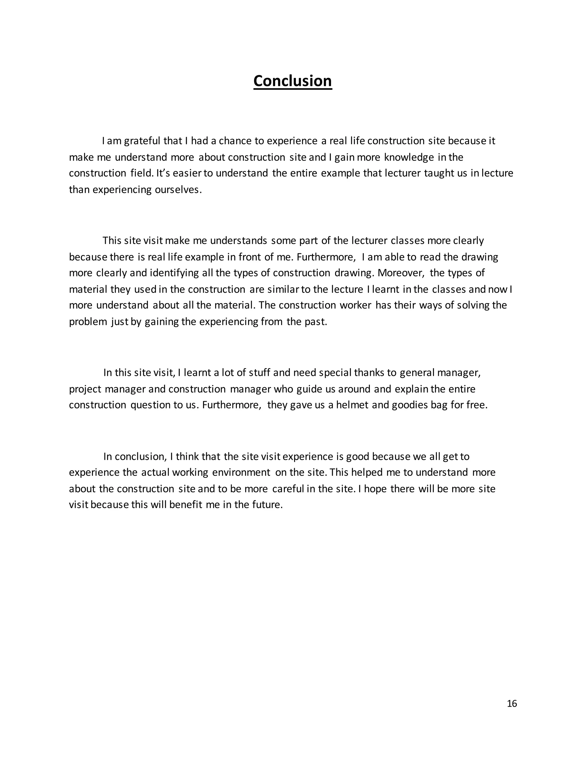 16
Conclusion
I am grateful that I had a chance to experience a real life construction site because it
make me understand more about construction site and I gain more knowledge in the
construction field. It’s easier to understand the entire example that lecturer taught us in lecture
than experiencing ourselves.
This site visit make me understands some part of the lecturer classes more clearly
because there is real life example in front of me. Furthermore, I am able to read the drawing
more clearly and identifying all the types of construction drawing. Moreover, the types of
material they used in the construction are similar to the lecture I learnt in the classes and now I
more understand about all the material. The construction worker has their ways of solving the
problem just by gaining the experiencing from the past.
In this site visit, I learnt a lot of stuff and need special thanks to general manager,
project manager and construction manager who guide us around and explain the entire
construction question to us. Furthermore, they gave us a helmet and goodies bag for free.
In conclusion, I think that the site visit experience is good because we all get to
experience the actual working environment on the site. This helped me to understand more
about the construction site and to be more careful in the site. I hope there will be more site
visit because this will benefit me in the future.
 