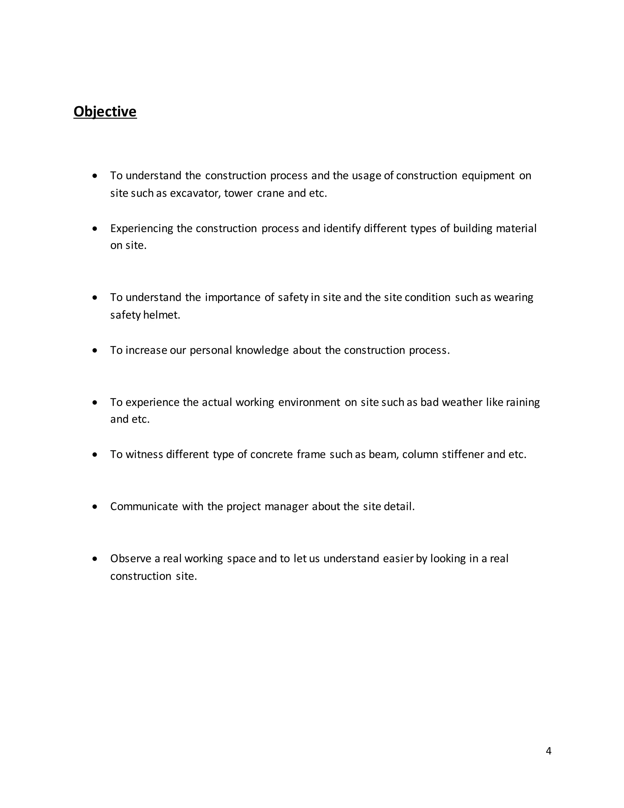 4
Objective
 To understand the construction process and the usage of construction equipment on
site such as excavator, tower crane and etc.
 Experiencing the construction process and identify different types of building material
on site.
 To understand the importance of safety in site and the site condition such as wearing
safety helmet.
 To increase our personal knowledge about the construction process.
 To experience the actual working environment on site such as bad weather like raining
and etc.
 To witness different type of concrete frame such as beam, column stiffener and etc.
 Communicate with the project manager about the site detail.
 Observe a real working space and to let us understand easier by looking in a real
construction site.
 