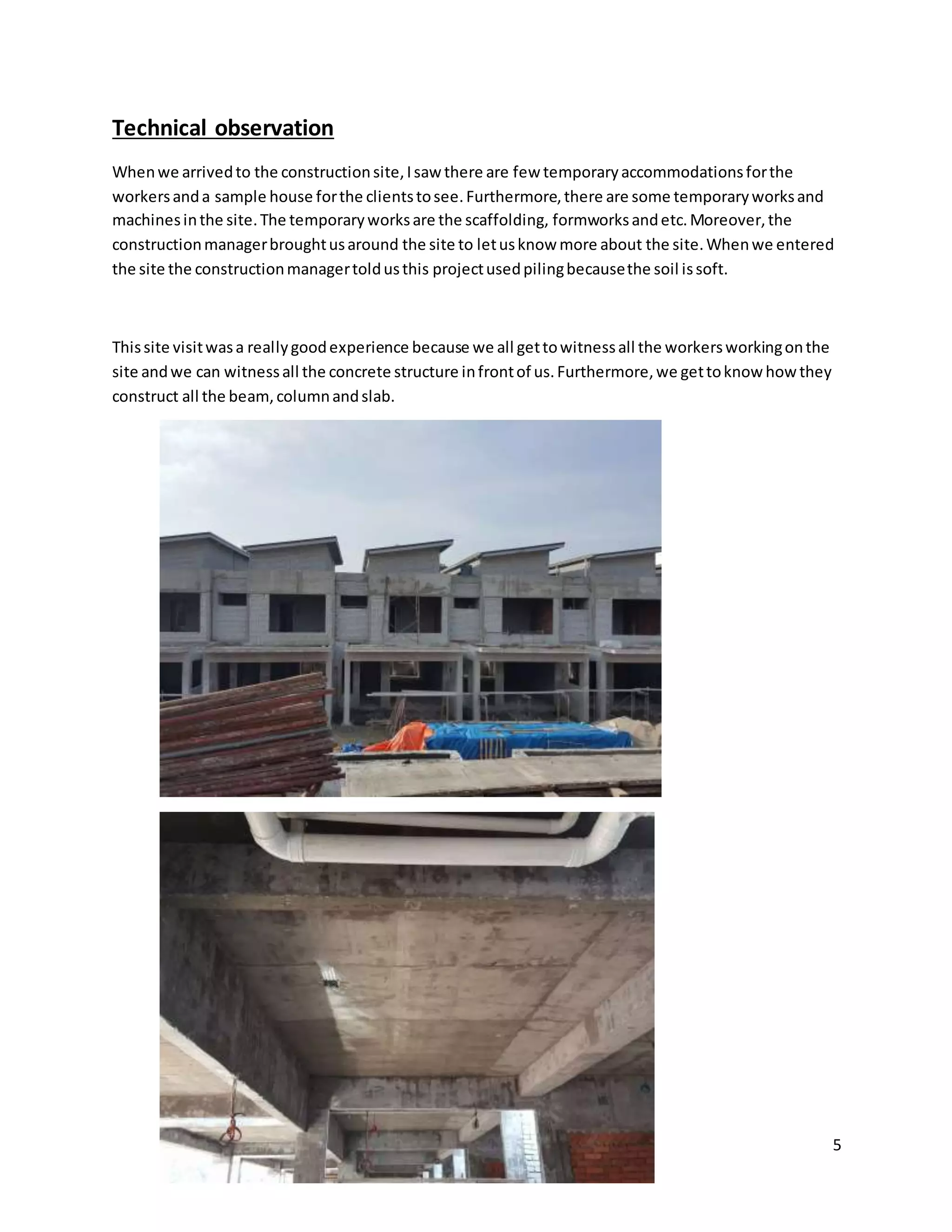 5
Technical observation
Whenwe arrivedto the constructionsite,Isaw there are few temporaryaccommodationsforthe
workersanda sample house forthe clientstosee.Furthermore,there are some temporaryworksand
machinesinthe site.The temporaryworksare the scaffolding, formworksandetc.Moreover,the
constructionmanagerbroughtusaround the site to letusknow more about the site.Whenwe entered
the site the constructionmanagertoldusthis projectusedpilingbecausethe soil issoft.
Thissite visitwasa reallygoodexperience because we all gettowitnessall the workersworkingonthe
site andwe can witnessall the concrete structure infrontof us.Furthermore,we gettoknow howthey
construct all the beam,columnandslab.
 