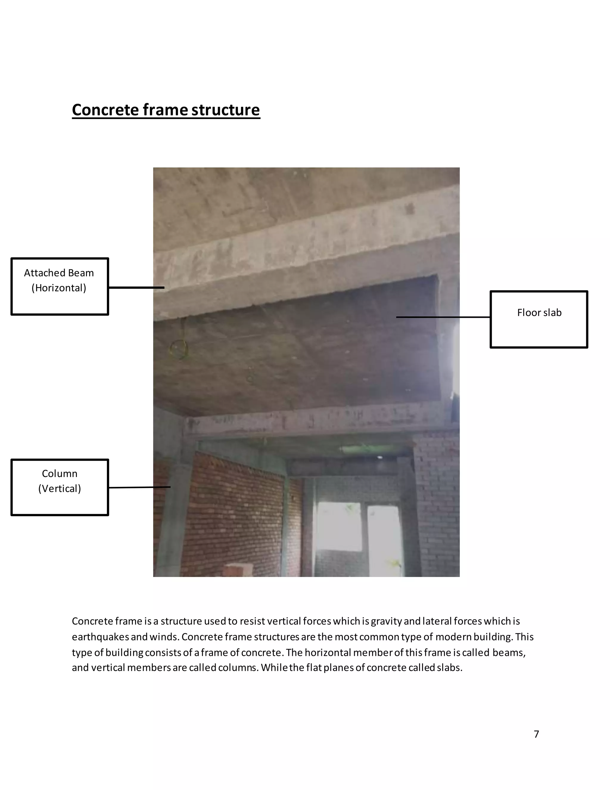 7
Concrete frame structure
Concrete frame isa structure usedto resist vertical forceswhichisgravityandlateral forceswhichis
earthquakesandwinds.Concrete frame structuresare the mostcommontype of modernbuilding.This
type of buildingconsistsof aframe of concrete.The horizontal memberof thisframe iscalled beams,
and vertical membersare calledcolumns.Whilethe flatplanesof concrete calledslabs.
Floor slab
Column
(Vertical)
Attached Beam
(Horizontal)
 