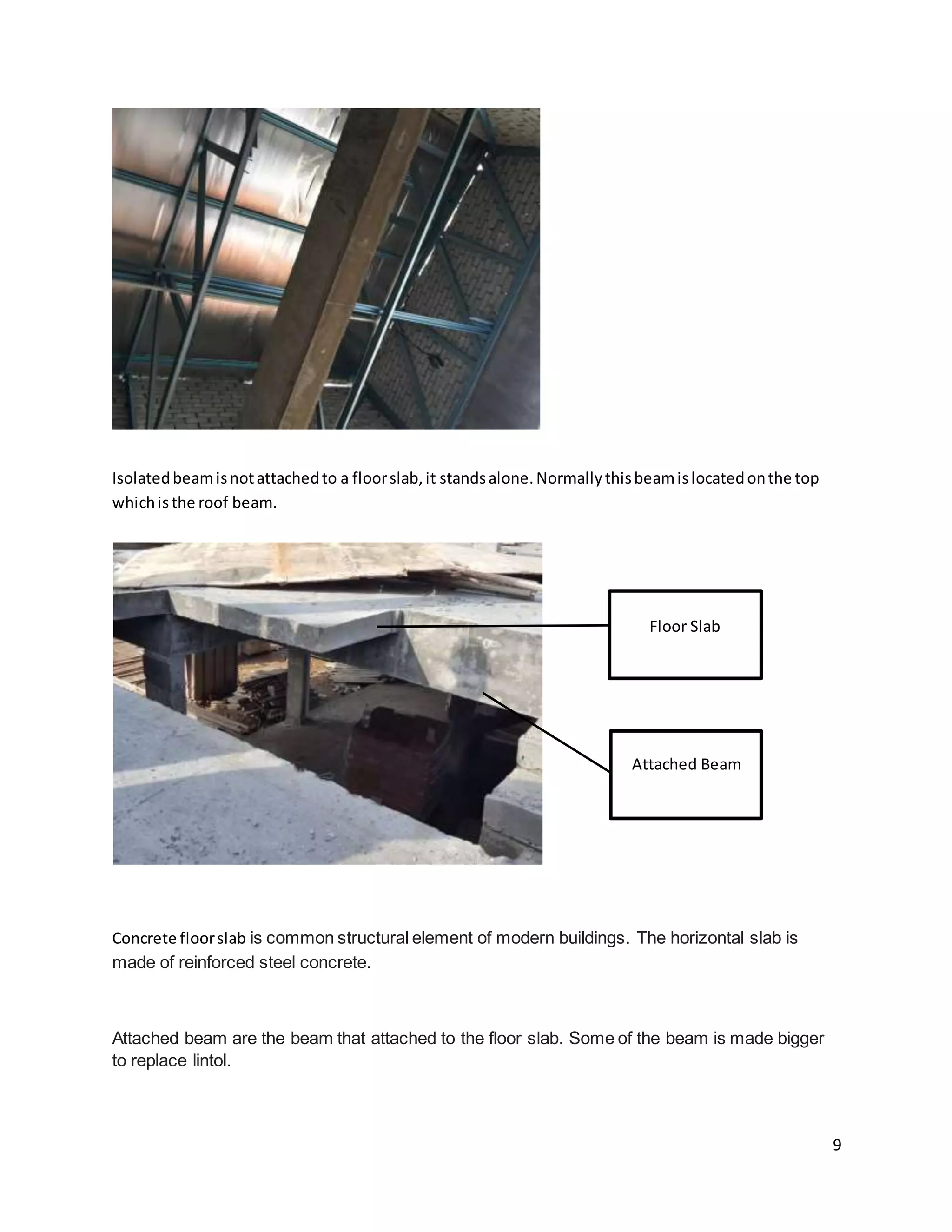 9
Isolatedbeamisnotattachedto a floorslab,it standsalone.Normallythisbeamislocatedonthe top
whichisthe roof beam.
Concrete floorslab is common structural element of modern buildings. The horizontal slab is
made of reinforced steel concrete.
Attached beam are the beam that attached to the floor slab. Some of the beam is made bigger
to replace lintol.
Floor Slab
Attached Beam
 