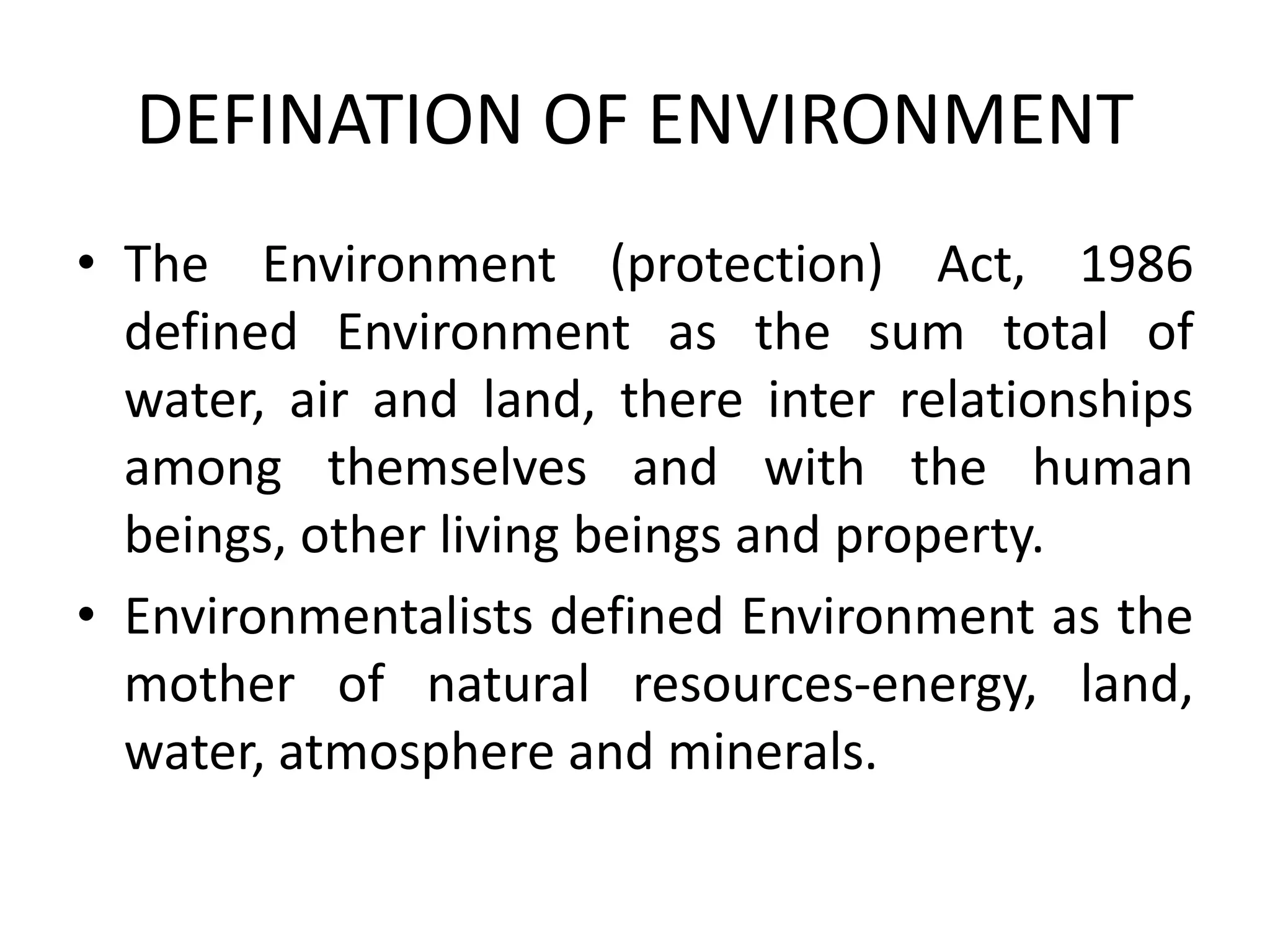 DEFINATION OF ENVIRONMENT
• The Environment (protection) Act, 1986
defined Environment as the sum total of
water, air and land, there inter relationships
among themselves and with the human
beings, other living beings and property.
• Environmentalists defined Environment as the
mother of natural resources-energy, land,
water, atmosphere and minerals.
 