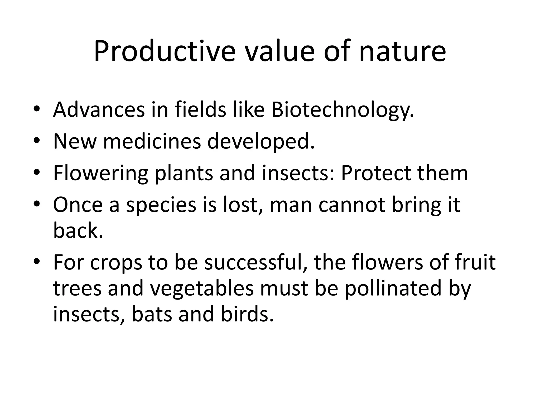 Productive value of nature
• Advances in fields like Biotechnology.
• New medicines developed.
• Flowering plants and insects: Protect them
• Once a species is lost, man cannot bring it
back.
• For crops to be successful, the flowers of fruit
trees and vegetables must be pollinated by
insects, bats and birds.
 