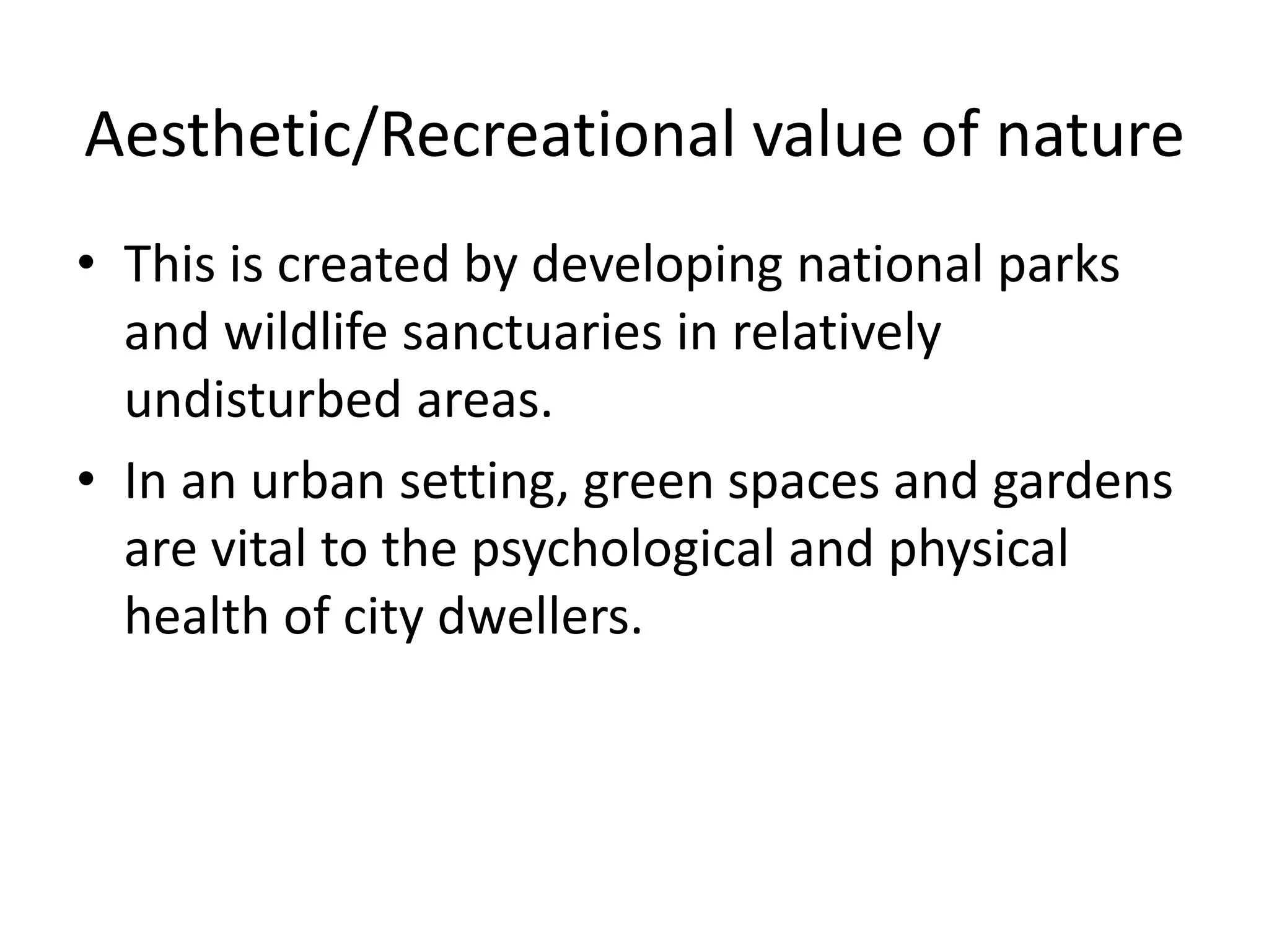 Aesthetic/Recreational value of nature
• This is created by developing national parks
and wildlife sanctuaries in relatively
undisturbed areas.
• In an urban setting, green spaces and gardens
are vital to the psychological and physical
health of city dwellers.
 