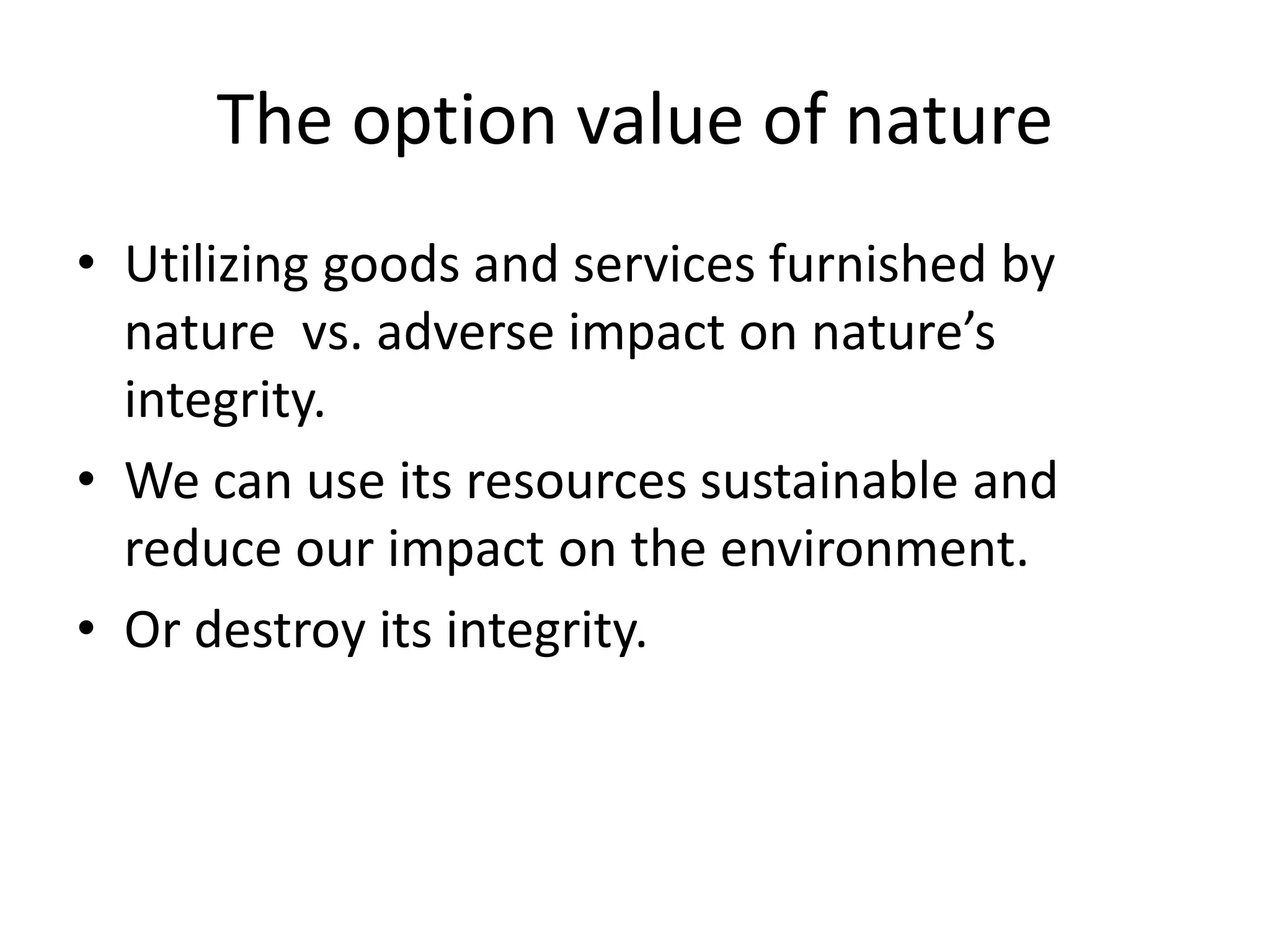 The option value of nature
• Utilizing goods and services furnished by
nature vs. adverse impact on nature’s
integrity.
• We can use its resources sustainable and
reduce our impact on the environment.
• Or destroy its integrity.
 
