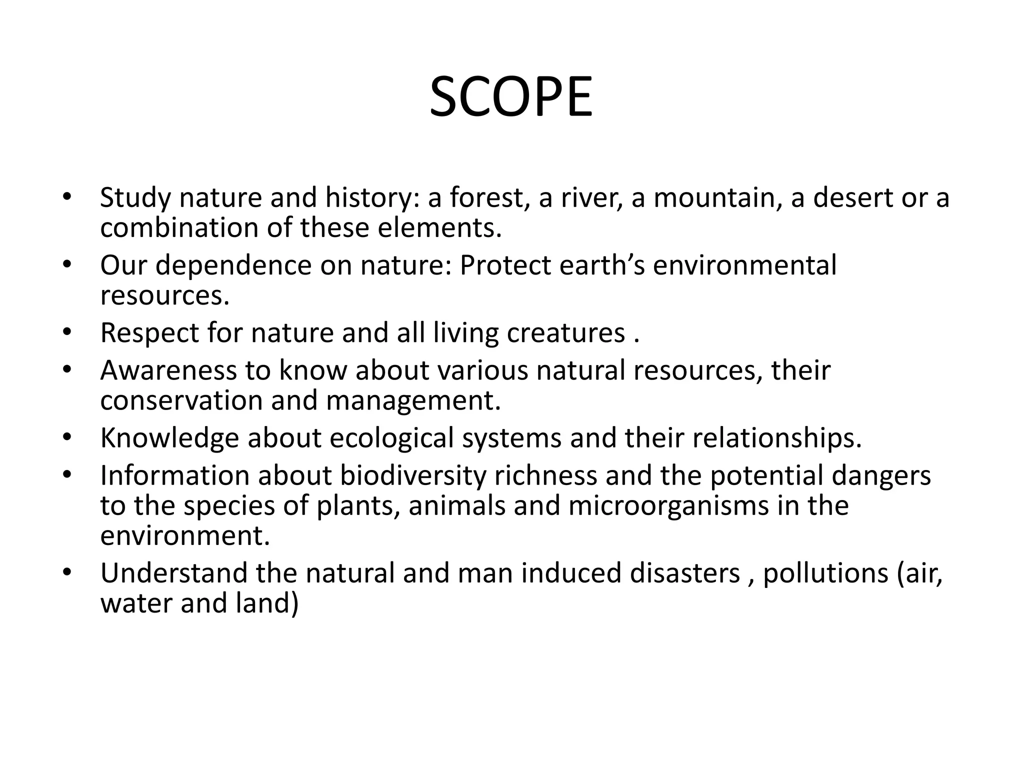 SCOPE
• Study nature and history: a forest, a river, a mountain, a desert or a
combination of these elements.
• Our dependence on nature: Protect earth’s environmental
resources.
• Respect for nature and all living creatures .
• Awareness to know about various natural resources, their
conservation and management.
• Knowledge about ecological systems and their relationships.
• Information about biodiversity richness and the potential dangers
to the species of plants, animals and microorganisms in the
environment.
• Understand the natural and man induced disasters , pollutions (air,
water and land)
 