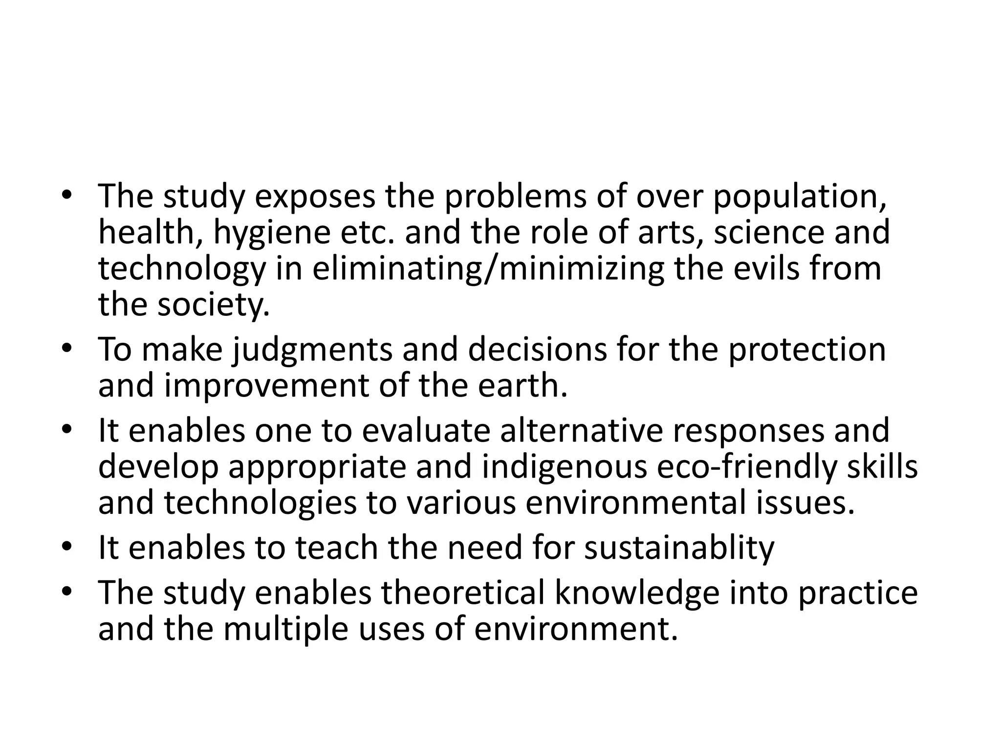 • The study exposes the problems of over population,
health, hygiene etc. and the role of arts, science and
technology in eliminating/minimizing the evils from
the society.
• To make judgments and decisions for the protection
and improvement of the earth.
• It enables one to evaluate alternative responses and
develop appropriate and indigenous eco-friendly skills
and technologies to various environmental issues.
• It enables to teach the need for sustainablity
• The study enables theoretical knowledge into practice
and the multiple uses of environment.
 