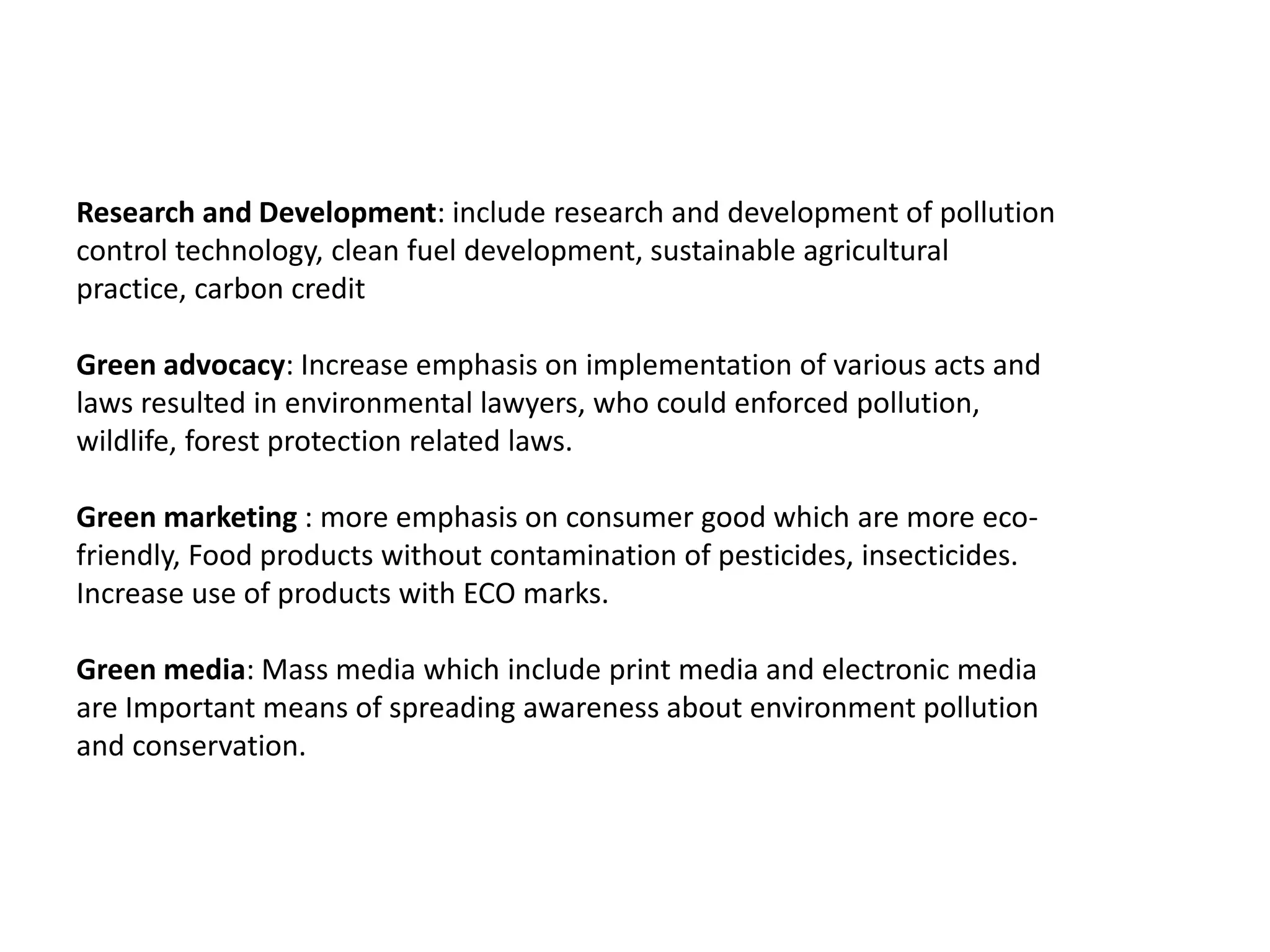 Research and Development: include research and development of pollution
control technology, clean fuel development, sustainable agricultural
practice, carbon credit
Green advocacy: Increase emphasis on implementation of various acts and
laws resulted in environmental lawyers, who could enforced pollution,
wildlife, forest protection related laws.
Green marketing : more emphasis on consumer good which are more eco-
friendly, Food products without contamination of pesticides, insecticides.
Increase use of products with ECO marks.
Green media: Mass media which include print media and electronic media
are Important means of spreading awareness about environment pollution
and conservation.
 
