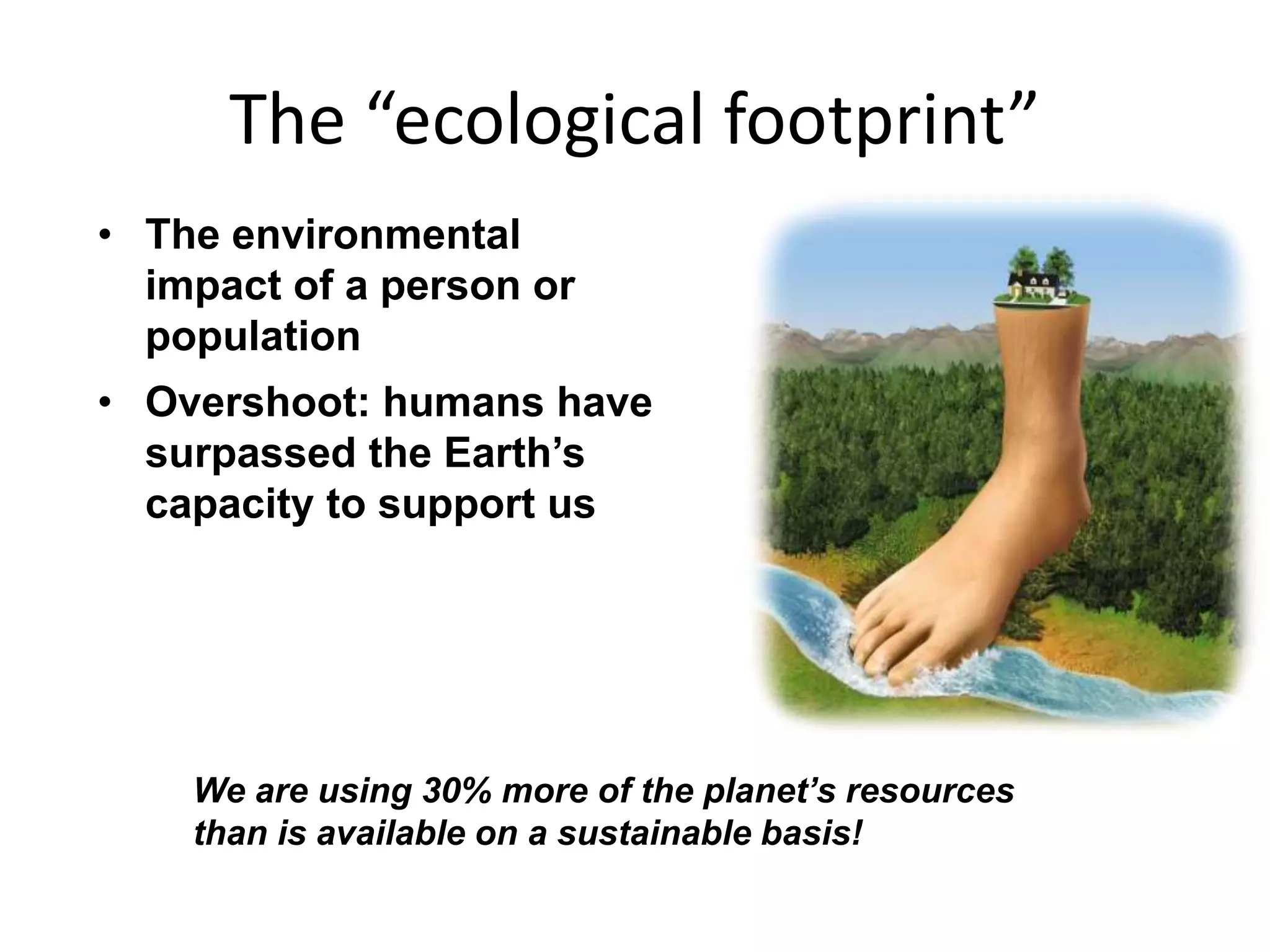 The “ecological footprint”
• The environmental
impact of a person or
population
• Overshoot: humans have
surpassed the Earth’s
capacity to support us
We are using 30% more of the planet’s resources
than is available on a sustainable basis!
 