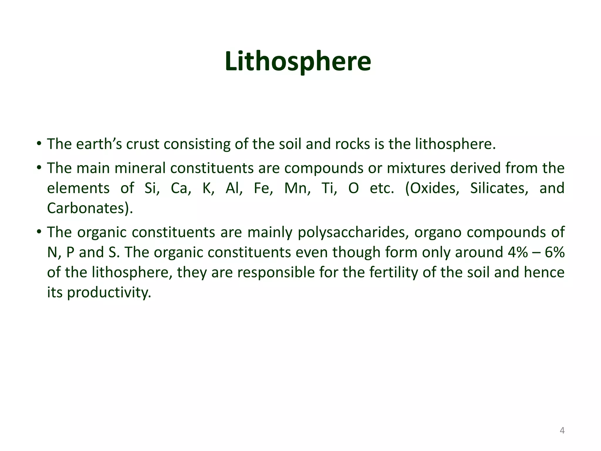 Lithosphere
• The earth’s crust consisting of the soil and rocks is the lithosphere.
• The main mineral constituents are compounds or mixtures derived from the
elements of Si, Ca, K, Al, Fe, Mn, Ti, O etc. (Oxides, Silicates, and
Carbonates).
• The organic constituents are mainly polysaccharides, organo compounds of
N, P and S. The organic constituents even though form only around 4% – 6%
of the lithosphere, they are responsible for the fertility of the soil and hence
its productivity.
4
 