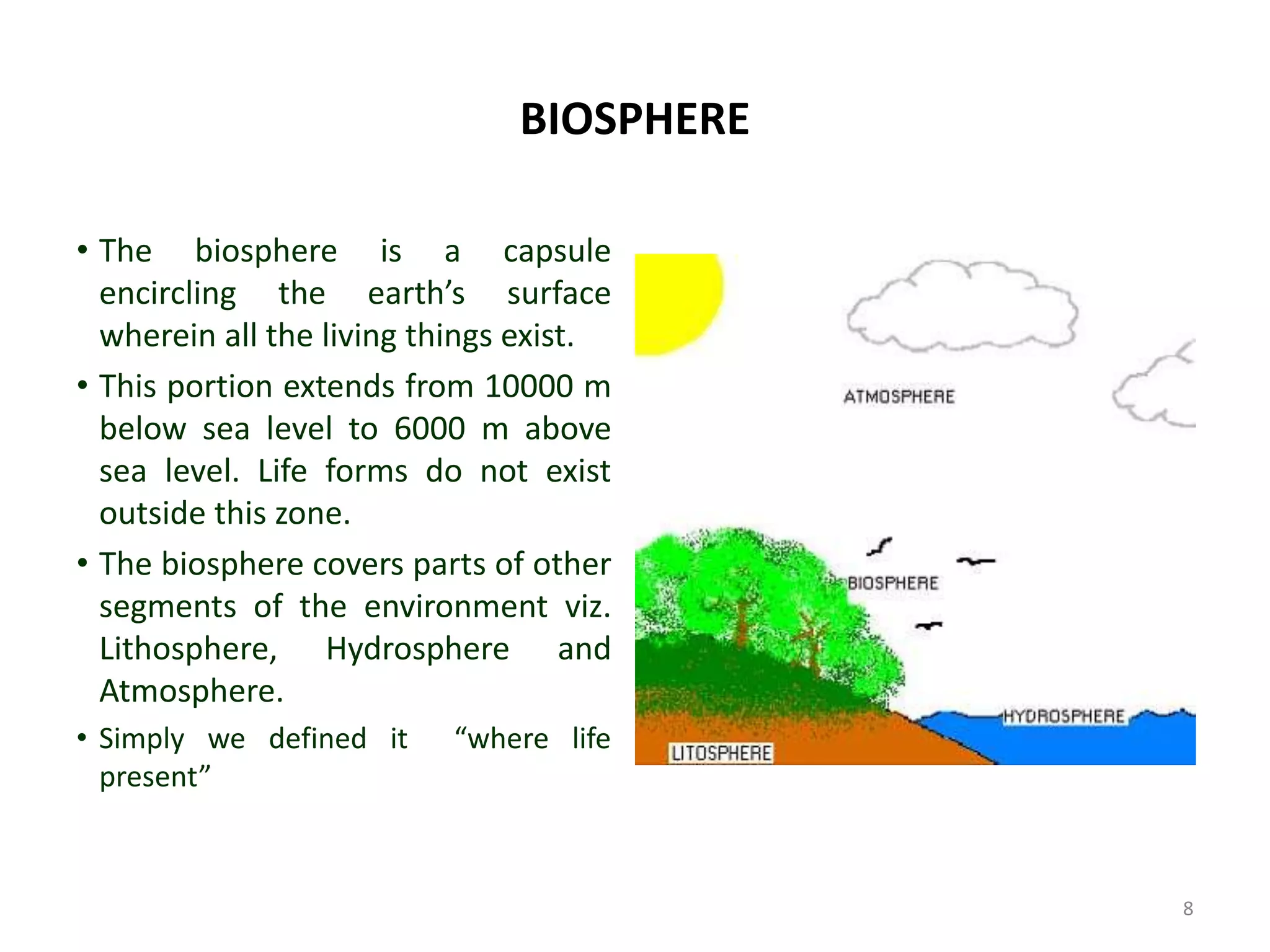 BIOSPHERE
• The biosphere is a capsule
encircling the earth’s surface
wherein all the living things exist.
• This portion extends from 10000 m
below sea level to 6000 m above
sea level. Life forms do not exist
outside this zone.
• The biosphere covers parts of other
segments of the environment viz.
Lithosphere, Hydrosphere and
Atmosphere.
• Simply we defined it “where life
present”
8
 