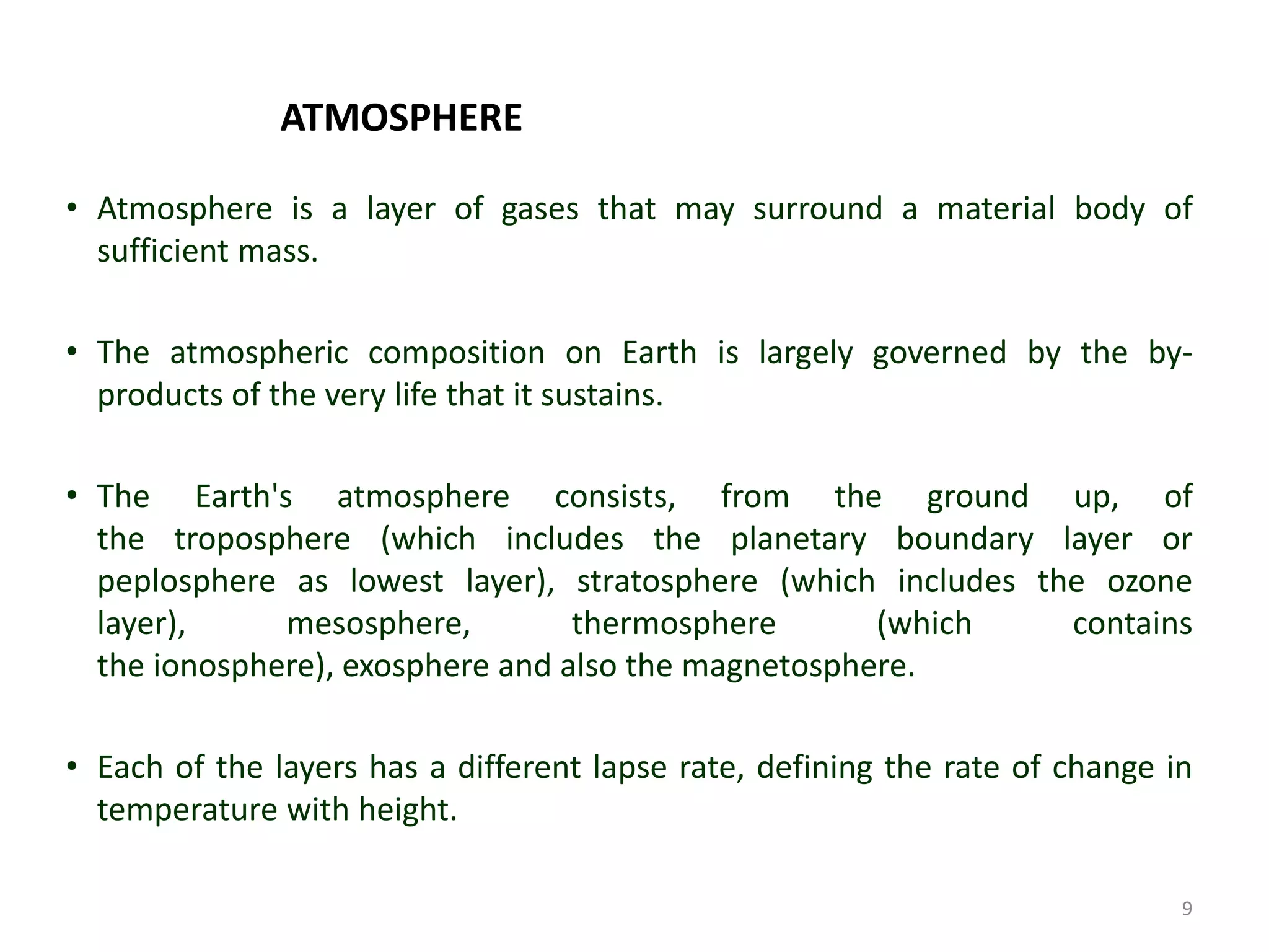 ATMOSPHERE
• Atmosphere is a layer of gases that may surround a material body of
sufficient mass.
• The atmospheric composition on Earth is largely governed by the by-
products of the very life that it sustains.
• The Earth's atmosphere consists, from the ground up, of
the troposphere (which includes the planetary boundary layer or
peplosphere as lowest layer), stratosphere (which includes the ozone
layer), mesosphere, thermosphere (which contains
the ionosphere), exosphere and also the magnetosphere.
• Each of the layers has a different lapse rate, defining the rate of change in
temperature with height.
9
 