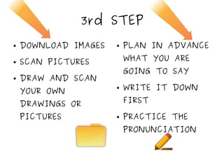 3rd STEP
● DOWNLOAD IMAGES
● SCAN PICTURES
● DRAW AND SCAN
YOUR OWN
DRAWINGS OR
PICTURES
● PLAN IN ADVANCE
WHAT YOU ARE
GOING TO SAY
● WRITE IT DOWN
FIRST
● PRACTICE THE
PRONUNCIATION
 