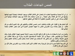 ‫الطالب‬ ‫اتجاهات‬ ‫فحص‬
•‫إن‬‫أي‬‫أداة‬‫جديدة‬‫يستخدمها‬‫المعلم‬‫ما‬‫لم‬‫تحصل‬‫على‬‫تفاعل‬‫الطالب‬‫ووجود‬‫اتجاهات‬‫إيجابية‬‫لديهم‬‫تجاه‬‫ها‬
‫يحولها‬‫إلى‬‫أداة‬‫غير‬‫فعالة‬‫وغير‬‫ناجحة‬..‫إن‬‫حسن‬‫استخدام‬‫هذه‬‫األداة‬‫مع‬‫وجود‬‫اتجاهات‬‫إيجابية‬‫لدى‬
‫الطالب‬‫يساعد‬‫على‬‫أن‬‫تكون‬‫الفصول‬‫المقلوبة‬‫أداة‬‫فعالة‬‫في‬‫تحقيق‬‫أهدافها‬.
•‫قام‬‫المعلم‬‫بطرح‬‫الفكرة‬‫على‬‫طالبه‬‫وكاختبار‬‫لمدى‬‫تحمس‬‫الطالب‬‫واقبالهم‬‫على‬‫هذه‬‫التجربة‬‫طلب‬‫من‬‫ك‬‫ل‬
‫طالب‬‫أن‬‫يقوم‬‫بإنشاء‬‫بريد‬‫إلكتروني‬‫خاص‬‫به‬‫تمهيدا‬‫لخوض‬‫التجربة‬‫في‬‫حال‬‫شعور‬‫الطالب‬‫بات‬‫جاه‬
‫إيجابي‬‫لها‬.
•‫وكنوع‬‫من‬‫أنواع‬‫المحفزات‬‫تم‬‫طرح‬‫اقتراح‬‫فتح‬‫االنترنت‬‫بصورة‬‫كاملة‬‫لجميع‬‫أجهزة‬‫الطالب‬‫طوال‬‫وقت‬
‫الحصة‬‫مع‬‫تخصيص‬‫مقدار‬‫بسيط‬‫من‬‫آخر‬‫الحصة‬‫الستخدامهم‬‫االنترنت‬‫بحرية‬‫مع‬‫مراقبة‬‫الطالب‬‫عن‬
‫طريق‬‫الشبكة‬‫والتأكد‬‫من‬‫عدم‬‫تنافي‬‫هذا‬‫االستخدام‬‫مع‬‫أهداف‬‫المادة‬‫بشكل‬‫خاص‬‫وأهداف‬‫التعليم‬‫بشك‬‫ل‬
‫عام‬‫والعادات‬‫والقيم‬‫والتقاليد‬
•‫في‬‫الشريحة‬‫التالية‬‫صورة‬‫للرسائل‬‫البريدية‬‫وعدد‬‫الطالب‬‫الذين‬‫قاموا‬‫بإنشاء‬‫بريد‬‫إلكتروني‬‫خ‬‫الل‬‫أقل‬‫من‬
‫أسبوع‬‫على‬‫طرح‬‫الفكرة‬.
 