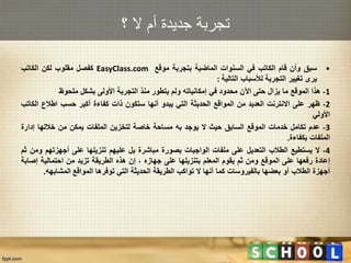 ‫؟‬ ‫ال‬ ‫أم‬ ‫جديدة‬ ‫تجربة‬
•‫سبق‬‫وأن‬‫قام‬‫الكاتب‬‫في‬‫السنوات‬‫الماضية‬‫بتجربة‬‫موقع‬EasyClass.com‫كفصل‬‫مقلوب‬‫لكن‬‫الكاتب‬
‫يرى‬‫تغيير‬‫التجربة‬‫لألسباب‬‫التالية‬:
1-‫هذا‬‫الموقع‬‫ما‬‫يزال‬‫حتى‬‫اآلن‬‫محدود‬‫في‬‫إمكانياته‬‫ولم‬‫يتطور‬‫منذ‬‫التجربة‬‫األولى‬‫بشكل‬‫ملحوظ‬
2-‫ظهر‬‫على‬‫االنترنت‬‫العديد‬‫من‬‫المواقع‬‫الحديثة‬‫التي‬‫يبدو‬‫أنها‬‫ستكون‬‫ذات‬‫كفاءة‬‫أكبر‬‫حسب‬‫اطالع‬‫الك‬‫اتب‬
‫األولي‬
3-‫عدم‬‫تكامل‬‫خدمات‬‫الموقع‬‫السابق‬‫حيث‬‫ال‬‫يوجد‬‫به‬‫مساحة‬‫خاصة‬‫لتخزين‬‫الملفات‬‫يمكن‬‫من‬‫خاللها‬‫إدارة‬
‫الملفات‬‫بكفاءة‬.
4-‫ال‬‫يستطيع‬‫الطالب‬‫التعديل‬‫على‬‫ملفات‬‫الواجبات‬‫بصورة‬‫مباشرة‬‫بل‬‫عليهم‬‫تنزيلها‬‫على‬‫أجهزتهم‬‫و‬‫من‬‫ثم‬
‫إعادة‬‫رفعها‬‫على‬‫الموقع‬‫ومن‬‫ثم‬‫يقوم‬‫المعلم‬‫بتنزيلها‬‫على‬‫جهازه‬،‫إن‬‫هذه‬‫الطريقة‬‫تزيد‬‫من‬‫احتمالية‬‫إص‬‫ابة‬
‫أجهزة‬‫الطالب‬‫أو‬‫بعضها‬‫بالفيروسات‬‫كما‬‫أنها‬‫ال‬‫تواكب‬‫الطريقة‬‫الحديثة‬‫التي‬‫توفرها‬‫المواقع‬‫المشابهه‬.
 