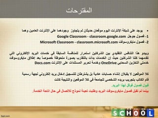 ‫المقترحات‬
•‫يوجد‬‫على‬‫شبكة‬‫اإلنترنت‬‫اليوم‬‫موقعان‬‫حديثان‬‫لم‬‫يتجاوز‬‫وجودهما‬‫على‬‫اإلنترنت‬‫العامين‬‫وهما‬
1-‫فصول‬‫جوجل‬Google Classroom - classroom.google.com
2-‫فصول‬‫مايكروسوفت‬Microsoft Classroom - classroom.microsoft.com
‫ويبدو‬‫هذا‬‫التنافس‬‫التقليدي‬‫بين‬‫الشركتين‬‫استمرار‬‫للمنافسة‬‫السابقة‬‫في‬‫خدمات‬‫البريد‬‫اإللكتر‬‫وني‬‫التي‬
‫تقدمهما‬‫كلتا‬‫الشركتين‬‫حيث‬‫إن‬‫الخدمات‬‫بدأت‬‫بالتقارب‬‫بصورة‬‫ملحوظة‬‫خصوصا‬‫بعد‬‫إطالق‬‫مايكروس‬‫وفت‬
‫خدمتي‬‫التخزين‬‫السحابي‬OneDrive‫وخدمة‬‫تحرير‬‫المستندات‬‫على‬‫اإلنترنت‬Docs.com
‫كال‬‫الموقعين‬‫ال‬‫يقبالن‬‫إنشاء‬‫حسابات‬‫عادية‬‫بل‬‫يشترطان‬‫للتسجيل‬‫إدخال‬‫بريد‬‫إلكتروني‬‫لجهة‬‫رس‬‫مية‬
‫قام‬‫الكاتب‬‫بتجريب‬‫بريده‬‫الشخصي‬‫للجامعة‬‫في‬‫كال‬‫الموقعين‬‫والنتيجة‬‫كانت‬
‫قبول‬‫فصول‬‫قوقل‬‫لهذا‬‫البريد‬.
‫بينما‬‫لم‬‫تقبل‬‫فصول‬‫مايكروسوفت‬‫البريد‬‫وطلبت‬‫تعبئة‬‫نموذج‬‫لالتصال‬‫في‬‫حال‬‫اتاحة‬‫الخدمة‬.
 