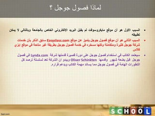 ‫؟‬ ‫جوجل‬ ‫فصول‬ ‫لماذا‬
•‫السبب‬‫األول‬‫هو‬‫أن‬‫موقع‬‫مايكروسوفت‬‫لم‬‫يقبل‬‫البريد‬‫اإللكتروني‬‫الخاص‬‫بالجامعة‬‫وبالتالي‬‫ال‬‫ي‬‫مكن‬
‫تطبيقه‬
•‫موقع‬ ‫عن‬ ‫يتميز‬ ‫جوجل‬ ‫فصول‬ ‫موقع‬ ‫أن‬ ‫هو‬ ‫الثاني‬ ‫السبب‬Easyclass.com‫خدمات‬ ‫بأن‬ ‫الذكر‬ ‫سابق‬
‫موقع‬ ‫في‬ ‫متاحة‬ ‫غير‬ ‫بطريقة‬ ‫جوجل‬ ‫فصول‬ ‫خدمة‬ ‫في‬ ‫مسخره‬ ‫وكلها‬ ‫ومتكاملة‬ ‫كثيرة‬ ‫جوجل‬ ‫شركة‬‫إيزي‬
‫كالس‬
•‫شركة‬ ‫قدمتها‬ ‫قصيرة‬ ‫دورة‬ ‫على‬ ‫جوجل‬ ‫فصول‬ ‫استخدام‬ ‫في‬ ‫الكاتب‬ ‫سيعتمد‬Lynda.com‫فصول‬ ‫في‬
‫شهور‬ ‫بضعة‬ ‫قبل‬ ‫جوجل‬‫وقدمها‬Oliver Schinkten‫كل‬ ‫ترصد‬ ‫لسلسلة‬ ‫تعد‬ ‫الشركة‬ ‫ان‬ ‫ويبدو‬
‫قراره‬ ‫ويدعم‬ ‫الكاتب‬ ‫مهمة‬ ‫يساند‬ ‫مما‬ ‫جوجل‬ ‫فصول‬ ‫في‬ ‫الهامة‬ ‫التطورات‬.
 