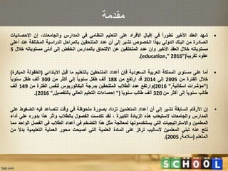 ‫مقدمة‬
•‫شهد‬‫العقد‬‫األخير‬‫تطورا‬‫في‬‫إقبال‬‫األفراد‬‫على‬‫التعليم‬‫النظامي‬‫في‬‫المدارس‬،‫والجامعات‬‫إن‬‫اإلحصائي‬‫ات‬
‫الصادرة‬‫من‬‫البنك‬‫الدولي‬‫بهذا‬‫الخصوص‬‫تشير‬‫إلى‬‫أن‬‫عدد‬‫الملتحقين‬‫بالمراحل‬‫الدراسية‬‫المختلفة‬‫ع‬‫ند‬‫أعلى‬
‫مستوياته‬‫خالل‬‫العقد‬‫األخير‬‫وإن‬‫عدد‬‫المتخلفين‬‫عن‬‫االلتحاق‬‫بالمدارس‬‫انخفض‬‫إلى‬‫أدنى‬‫مستوياته‬‫خ‬‫الل‬5
‫عقود‬‫تقريبا‬"(education," 2016).
•‫أما‬‫على‬‫مستوى‬‫المملكة‬‫العربية‬‫السعودية‬‫فإن‬‫أعداد‬‫الملتحقين‬‫بالتعليم‬‫ما‬‫قبل‬‫االبتدائي‬(‫الطفول‬‫ة‬‫المبكرة‬)
‫خالل‬‫الفترة‬‫من‬2005‫إلى‬2014‫قد‬‫ارتفع‬‫من‬188‫ألف‬‫طفل‬‫سنويا‬‫إلى‬‫أكثر‬‫من‬300‫ألف‬‫طفل‬‫سنويا‬
"(‫مؤشرات‬‫اسكانية‬,"2016)‫وارتفع‬‫عدد‬‫الطالب‬‫الملتحقين‬‫بدرجة‬‫البكالوريوس‬‫لنفس‬‫الفترة‬‫من‬149‫ألف‬
‫طالب‬‫سنويا‬‫إلى‬‫أكثر‬‫من‬320‫ألف‬‫طالب‬‫سنويا‬"(‫إحصاءات‬‫التعليم‬‫العالي‬‫بالتفصيل‬,"2016).
•‫إن‬‫األرقام‬‫السابقة‬‫تشير‬‫إلى‬‫أن‬‫أعداد‬‫المتعلمين‬‫تزداد‬‫بصورة‬‫ملحوظة‬‫في‬‫وقت‬‫تتصاعد‬‫فيه‬‫الضغو‬‫ط‬‫على‬
‫المدارس‬‫والجامعات‬‫الستيعاب‬‫هذه‬‫الزيادة‬‫الكبيرة‬،‫لقد‬‫تكدست‬‫الفصول‬‫بالطالب‬‫وأثر‬‫هذا‬‫بدوره‬‫على‬‫أ‬‫داء‬
‫المعلمين‬‫واالستراتيجيات‬‫التي‬‫يستخدمونها‬‫لمعالجة‬‫مثل‬‫هذا‬‫التضخم‬‫في‬‫أعداد‬‫الطالب‬‫في‬‫الفصل‬‫ا‬‫لواحد‬‫مما‬
‫نتج‬‫عنه‬‫تبني‬‫المعلمين‬‫ألساليب‬‫تركز‬‫على‬‫المادة‬‫العلمية‬‫التي‬‫أصبحت‬‫محور‬‫العملية‬‫التعليمية‬‫ب‬‫دال‬‫من‬
‫المتعلم‬(‫سالمة‬,2005).
 