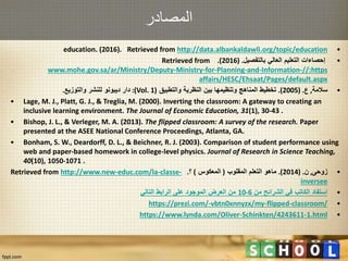 ‫المصادر‬
•education. (2016). Retrieved from http://data.albankaldawli.org/topic/education
•‫بالتفصيل‬ ‫العالي‬ ‫التعليم‬ ‫إحصاءات‬( .2016.)Retrieved from
https//:www.mohe.gov.sa/ar/Ministry/Deputy-Ministry-for-Planning-and-Information-
affairs/HESC/Ehsaat/Pages/default.aspx
•‫سالمة‬,‫ع‬( .2005.)‫والتطبيق‬ ‫النظرية‬ ‫بين‬ ‫وتنظيمها‬ ‫المناهج‬ ‫تخطيط‬(Vol. 1:)‫دار‬‫ديبونو‬‫والتوزيع‬ ‫للنشر‬.
• Lage, M. J., Platt, G. J., & Treglia, M. (2000). Inverting the classroom: A gateway to creating an
inclusive learning environment. The Journal of Economic Education, 31(1), 30-43 .
• Bishop, J. L., & Verleger, M. A. (2013). The flipped classroom: A survey of the research. Paper
presented at the ASEE National Conference Proceedings, Atlanta, GA.
• Bonham, S. W., Deardorff, D. L., & Beichner, R. J. (2003). Comparison of student performance using
web and paper-based homework in college-level physics. Journal of Research in Science Teaching,
40(10), 1050-1071 .
•‫زوحى‬,‫ن‬( .2014.)‫ماهو‬‫المقلوب‬ ‫التعلم‬(‫المعكوس‬)‫؟‬.Retrieved from http://www.new-educ.com/la-classe-
inversee
•‫من‬ ‫الشرائح‬ ‫في‬ ‫الكاتب‬ ‫استفاد‬6-10‫التالي‬ ‫الرابط‬ ‫على‬ ‫الموجود‬ ‫العرض‬ ‫من‬
•https://prezi.com/-vbtn0xnnyzx/my-flipped-classroom/
•https://www.lynda.com/Oliver-Schinkten/4243611-1.html
 