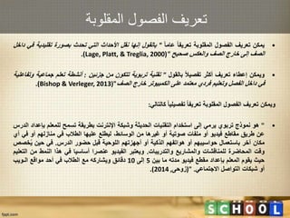 ‫المقلوبة‬ ‫الفصول‬ ‫تعريف‬
•‫يمكن‬‫تعريف‬‫الفصول‬‫المقلوبة‬‫تعريفا‬‫عاما‬"‫بالقول‬‫إنها‬‫نقل‬‫األحداث‬‫التي‬‫تحدث‬‫بصورة‬‫تقلي‬‫دية‬‫في‬‫داخل‬
‫الصف‬‫إلى‬‫خارج‬‫الصف‬‫والعكس‬‫صحيح‬"(Lage, Platt, & Treglia, 2000).
•‫ويمكن‬‫إعطاء‬‫تعريف‬‫أكثر‬‫تفصيال‬‫بالقول‬"‫تقنية‬‫تربوية‬‫تتكون‬‫من‬‫جزئين‬:‫أنشطة‬‫تعلم‬‫جماع‬‫ية‬‫وتفاعلية‬
‫في‬‫داخل‬‫الفصل‬‫وتعليم‬‫فردي‬‫معتمد‬‫على‬‫الكمبيوتر‬‫خارج‬‫الصف‬("Bishop & Verleger, 2013).
‫ويمكن‬‫تعريف‬‫الفصول‬‫المقلوبة‬‫تعريفا‬‫تفصيليا‬‫كالتالي‬:
•"‫هو‬‫نموذج‬‫تربوي‬‫يرمي‬‫إلى‬‫استخدام‬‫التقنيات‬‫الحديثة‬‫وشبكة‬‫اإلنترنت‬‫بطريقة‬‫تسمح‬‫للمعلم‬‫بإ‬‫عداد‬‫الدرس‬
‫عن‬‫طريق‬‫مقاطع‬‫فيديو‬‫أو‬‫ملفات‬‫صوتية‬‫أو‬‫غيرها‬‫من‬،‫الوسائط‬‫ليطلع‬‫عليها‬‫الطالب‬‫في‬‫منازلهم‬‫أو‬‫في‬‫أي‬
‫مكان‬‫آخر‬‫باستعمال‬‫حواسيبهم‬‫أو‬‫هواتفهم‬‫الذكية‬‫أو‬‫أجهزتهم‬‫اللوحية‬‫قبل‬‫حضور‬‫الدرس‬.‫في‬‫حين‬‫خ‬ُ‫ي‬‫صص‬
‫وقت‬‫المحاضرة‬‫للمناقشات‬‫والمشاريع‬‫والتدريبات‬.‫ويعتبر‬‫الفيديو‬‫عنصرا‬‫أساسيا‬‫في‬‫هذا‬‫النمط‬‫م‬‫ن‬‫التعليم‬
‫حيث‬‫يقوم‬‫المعلم‬‫بإعداد‬‫مقطع‬‫فيديو‬‫مدته‬‫ما‬‫بين‬5‫إلى‬10‫دقائق‬‫ويشاركه‬‫مع‬‫الطالب‬‫في‬‫أحد‬‫مواقع‬‫الـويب‬
‫أو‬‫شبكات‬‫التواصل‬‫االجتماعي‬.("‫زوحى‬,2014).
 