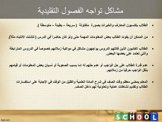 ‫التقليدية‬ ‫الفصول‬ ‫تواجه‬ ‫مشاكل‬
•‫متفاوتة‬ ‫بصورة‬ ‫والخبرات‬ ‫المعارف‬ ‫يكتسبون‬ ‫الطالب‬(‫سريعة‬–‫بطيئة‬–‫متوسطة‬.)
•‫الدرس‬ ‫في‬ ‫حاضرا‬ ‫كان‬ ‫ولو‬ ‫حتى‬ ‫المهمة‬ ‫المعلومات‬ ‫بعض‬ ‫الطالب‬ ‫يفوت‬ ‫أن‬ ‫الممكن‬ ‫من‬(‫م‬ ‫االنتباه‬ ‫لتشتت‬‫ثال‬.)
•‫المت‬ ‫الدروس‬ ‫في‬ ‫خصوصا‬ ‫زمالئهم‬ ‫مواكبة‬ ‫في‬ ‫مشاكل‬ ‫يواجهون‬ ‫الدروس‬ ‫فاتتهم‬ ‫الذين‬ ‫الغائبون‬ ‫الطالب‬‫رابطة‬
‫البعض‬ ‫بعضها‬ ‫على‬ ‫تعتمد‬ ‫والتي‬.
•‫قيامهم‬ ‫أو‬ ‫المعلومات‬ ‫بعض‬ ‫نسيان‬ ‫أو‬ ‫الصعوبة‬ ‫بسبب‬ ‫إما‬ ‫له‬ ‫حلهم‬ ‫عدم‬ ‫أو‬ ‫الواجب‬ ‫حل‬ ‫على‬ ‫الطالب‬ ‫قدرة‬ ‫عدم‬
‫زمالئهم‬ ‫من‬ ‫حرفيا‬ ‫الواجب‬ ‫بنقل‬.
•‫استفسارا‬ ‫على‬ ‫اإلجابة‬ ‫في‬ ‫الوقت‬ ‫من‬ ‫والقليل‬ ‫العلمية‬ ‫المادة‬ ‫شرح‬ ‫في‬ ‫الصف‬ ‫وقت‬ ‫معظم‬ ‫يمضي‬ ‫المعلم‬‫ت‬
‫الصف‬ ‫داخل‬ ‫لهم‬ ‫وتعاونية‬ ‫عملية‬ ‫نشاطات‬ ‫وتقديم‬ ‫الطالب‬.
 